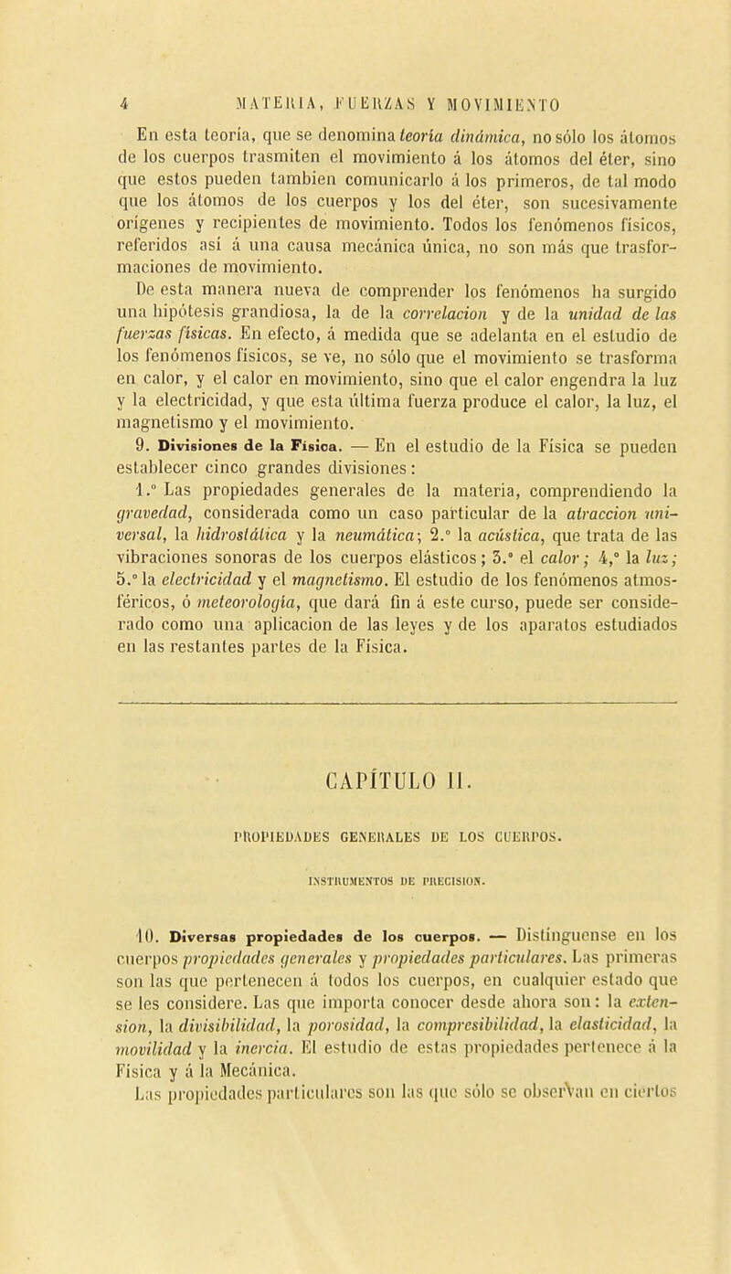 En esta leoria, que se denomina ¿eoría dinámica, no sólo los átomos de los cuerpos trasmiten el movimiento á los átomos del éter, sino que estos pueden también comunicarlo á los primeros, de tal modo que los átomos de los cuerpos y los del éter, son sucesivamente orígenes y recipientes de movimiento. Todos los fenómenos físicos, referidos así á una causa mecánica única, no son más que trasfor- maciones de movimiento. De esta manera nueva de comprender los fenómenos lia surgido una hipótesis grandiosa, la de la correlación y de la unidad de las fuerzas físicas. En efecto, á medida que se adelanta en el estudio de los fenómenos físicos, se ve, no sólo que el movimiento se trasforma en calor, y el calor en movimiento, sino que el calor engendra la luz y la electricidad, y que esta última fuerza produce el calor, la luz, el magnetismo y el movimiento. 9. DivÍ8ÍoneB de la Física. — En el estudio de la Física se pueden establecer cinco grandes divisiones : 1.° Las propiedades generales de la materia, comprendiendo la gravedad, considerada como un caso particular de la atracción nni- versal, la hidroslálica y la neumática; 2.° la acústica, que trata de las vibraciones sonoras de los cuerpos elásticos; 3.° el calor ; i,° la luz; 5.° la electricidad y el magnetismo. El estudio de los fenómenos atmos- féricos, ó meteorología, que dará fin á este curso, puede ser conside- rado como una aplicación de las leyes y de los aparatos estudiados en las restantes partes de la Física. CAPÍTULO 11. PHOlnEDADES GENEllALES DE LOS CUERPOS. I.\STIlUMENTOS DE PllECISION. iO. Diversas propiedades de los cuerpos. — Distínguense en los cuerpos propiedades generales y propiedades particulares. Las primeras son las que pertenecen á todos los cuerpos, en cualquier estado que se les considere. Las que importa conocer desde ahora son : la e.vtcn- sion, la divisibilidad, la porosidad, la compresibilidad, la elasticidad, la movilidad y la inercia. El estudio de estas propiedades pericnece á la Física y á la Mecánica. Las propiedades particulares son las (|ue sólo se obserVau en ciertos