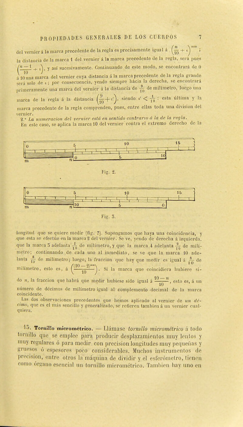 f XI \ mili dol veniier á la marea precedente de la regla es precisamente igual á , -+-. j ; la distancia de la marca \ del vernier á la marca precedente de la regla, será pues / — ' j. A V asi sucesivamente. Coniinuando de este modo, se encontrará de O \~i<r 7' ' ., ,,,,,, á 10 una marca del vernier cuya distancia a la marca precedente de la regla grande será solo de % ; por consecuencia, yendo siempre liácia la derecha, se encontrará primeramente una marca del vernier a la distancia de de milímetro, luego una marca de la regla á la distancia + ^^^'^^'^ ^' < Tó ' última y la marca precedente de la regla comprenden, pues, entre ellas toda una division del vernier. 2.° La numeración del vernier está en sentido contrario /) la de la regla. En este caso, se aplica la marca 10 del vernier contra el extremo derccliQ de la 0 5 10 15 m ^lio ni 5 0 Fig. 5. longitud que se quiere medir (fig. ?). Supongamos que haya una coincidencia, y que esta so efectúe en la marca 2 del vernier. Se ve, yendo de dereclia á izquierda, que la marca 5 adelanta de milímetro, y que la marca ,4 adelanta de milí- metro; continuando de cada uno al inmediato, se ve que la marca 10 ade- lanta ~ de milímetro; luego, la fracción que hay que medir es igual á ^ do milímetro, esto es, á ^^^ Si la marca que coincidiera hubiere si- do n, la fracción que habrá que medir hubiese sido igual á —^—¡ esto es, á un número de décimos de milímetro igual al complementó decimal de la marca coincidente. Las dos observaciones precedentes que hemos aplicado al vernier de un dé- cimo, que es el más sencillo y generalizado, se i'cfieren tamliicn á w\ vernier cual- quiera. ló. Tornillo micrométrioo. — Llámase tornillo micromélHco á lodo tornillo que se emplee para producir desplazamicnlos muy lentos y muy regulares ó para medir con precisión longitudes muy pequefias y gruesos ó espesores poco considerables. Muchos instrumentos de precisión, entre otros la máquina de dividir y el eslerómetro, Wcnm como órgano esencial un tornillo micrométrico. Tamhien hay uno en