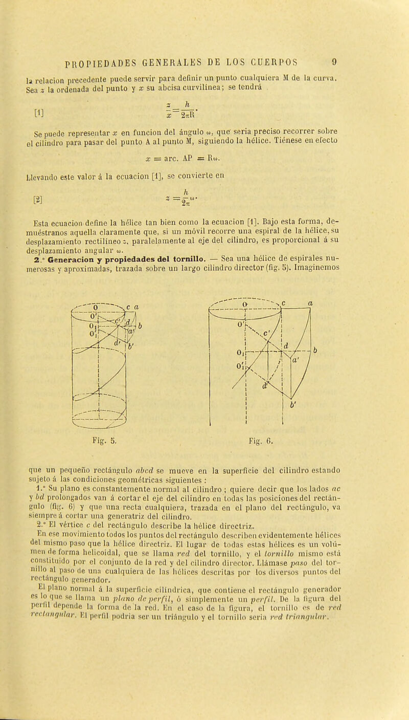 la relación precedente puede servir para definir un punto cualquiera M de la curva. Sea 3 la ordenada del punto y a; su abcisacurvilínea; se tendrá z_ h Se puede representar x en funciou del ángulo u, que seria preciso recorrer sobre el cilindro para pasar del punto A al punto M, siguiendo la hélice. Tiénese en electo X = are. AP = Rw. Llevando este valor á la ecuación [1], so convierte en h Esta ecuación define la hélice tan bien como la ecuación [1]. Bajo esta forma, de- muéstranos aquella claramente que, si un móvil recorre una espiral de la hélice, su desplazamiento rectilíneos, paralelamente al eje del cilindro, es proporcional à su desplazamiento angular u. 2.° Generación y propiedades del tornillo. — Sea una hélice de espirales nu- merosas y aproximadas, trazada sobre un largo cilindro director (fig. 5). Imaginemos Fíg. S. Fig. G. que un pequeño rectángulo nbcd se mueve en la superficie del cilindro estando sujeto á las condiciones geométricas siguientes : 1.  Su plano es constantemente normal al cilindro ; quiere decir que los lados nc y bd prolongados van á cortar el eje del cilindro en todas las posiciones del rectán- gulo (fii;. G) y (¡ue una recta cualquiera, trazada en el plano del rectángulo, va siempre á corlar una generatriz del cilindro. 2. ° El vértice c del rectángulo describe la hélice directriz. En ese movimiento todos los puntos del rectángulo describen evidentemente hélices del mismo paso que la hélice directriz. El lugar de todas estas hélices es un volu- men de forma helicoidal, que se llama red del tornillo, y el lomillo mismo está constituido por el conjunto de la red y del cilindro director. Llámase paso del tor- nillo al paso ele una cualquiera de las hélices descritas por los diversos puntos del recti'mgulo generador. El plano normal á la superficie cilindrica, que contiene el rectángulo generador es lo que se llama un plano de perfil, ó simplemente un perfil. De la figura del perfil depende la forma de la red. ICn el caso do la figura, el tornillo es de red reclangidar. El perfil podría ser un triángulo y el tornillo seria red Irinngiilnr.