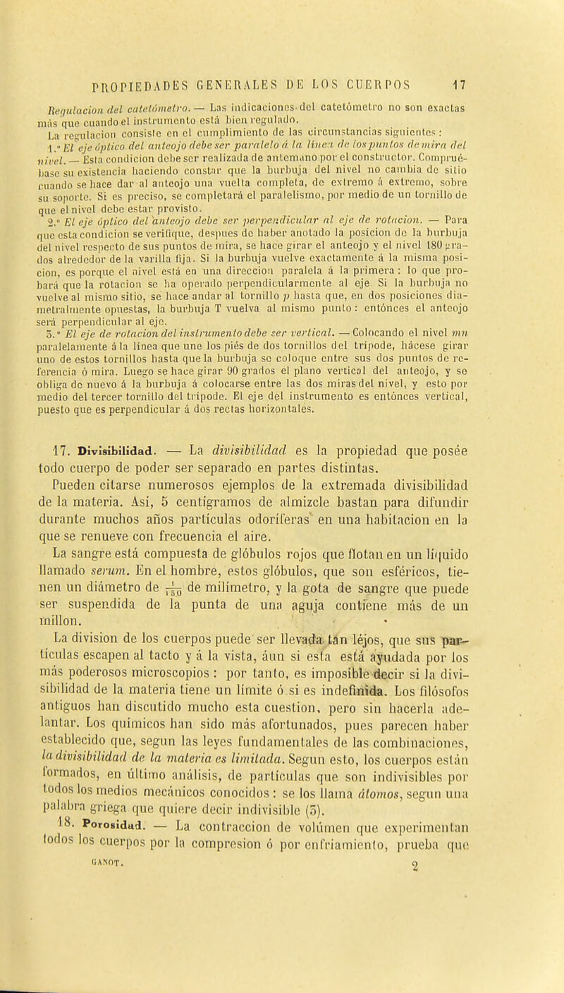 Requlacion iM ciilchUneli-o. — Las iiulicaeionos-del catelóraetro no son exactas más que cuando el inslruiucnlo está bien regulado. La rei;uhu'¡oii consisto en el cumplimiento de las circunstancias siguientes : 1.  FA eje óptico del anteojo debe ser ¡Mrnieh á la liiieu de loxpuntos de inirn del „¡rcl, Esla condición debe ser realizada de antemano por el constructor. Comprué- base su existencia haciendo constar que la burbuja del nivel no cambia do sitio cuando se hace dar al anteojo una vuelta completa, do extremo á extremo, sobre su soporte. Si es preciso, se completará el paralelismo, por medio de un tornillo de que el nivel debe estar provisto. 2. » El eje óptico del anteojo debe ser perpendicular al eje de rotación. — Para que esta condición severilique, después de haber anotado la posición do la burbuja del nivel respecto de sus puntos de mira, se hace girar el anteojo y el nivel 18(J }.'ra- dos alrededor de la varilla fija. Si la burbuja vuelve exactamente á la misma posi- ción, es porque el nivel está en una dirección paralela á la primera : lo que pro- bará que la rotación se ha operado perpendicularmonte al eje Si la burbuja no vuelve al mismo sitio, se hace andar al tornillo p hasta que, en dos posiciones dia- metralmente opuestas, la burbuja T vuelva al mismo punto: entonces el anteojo será perpendicular al eje. 5.° El eje de rotación del inslrumento debe ser vertical. —Colocando el nivel mn paralelamente á la linea que une los pies de dos tornillos del trípode. Lácese girar uno de estos tornillos hasta que la burbuja so coloque entre sus dos puntos de rc- lerencia ó mira. Luego se hace girar 90 grados el plano vertical del anteojo, y so obligado nuevo á la burbuja á colocarse entre las dos mirasdel nivel, y esto por medio del tercer tornillo del trípode. VA eje del instrumento es entúnces vertical, puesto que es perpendicular á dos rectas horizontales. 17. Divisibilidad. — La divisibilidad es la propiedad que posée lodo cuerpo de poder ser separado en partes distintas. Pueden citarse numerosos ejemplos de la extremada divisibilidad de la materia. Así, 5 centigramos de almizcle bastan para difundir durante muchos años partículas odoríferas en una habitación en la que se renueve con frecuencia el aire. La sangre está compuesta de glóbulos rojos que flotan en un líquido llamado serum. En el hombre, estos glóbulos, que son esféricos, tie- nen un diámetro de ^ de milímetro, y la gota de sangre que puede ser suspendida de la punta de una aguja contiene más de un rnillon. La division de los cuerpos puede ser llevada tan léjos, que sus par- tículas escapen al tacto y á la vista, áun si esta está ayudada por los más poderosos microscopios : por tanto, es imposible decir si la divi- sibilidad de la materia tiene un límite ó si es indefinida. Los filósofos antiguos han discutido mucho esta cuestión, pero sin hacerla ade- lantar. Los quítnicos han sido más afortunados, pues parecen haber establecido que, según las leyes fundamentales de las combinaciones, la divisibilidad de. la materia es limilada. Según esto, los cuerpos están lormados, en último análisis, de partículas que son indivisibles por todos los medios mecánicos conocidos : se los llama átomos, según una palabra griega que quiere decir indivisible (5). 18. Porosidad. — La contracción de volumen que experimentan lodos los cuerpos por la compresión ó por enfriamiento, prueba que ^iA^OT. 9