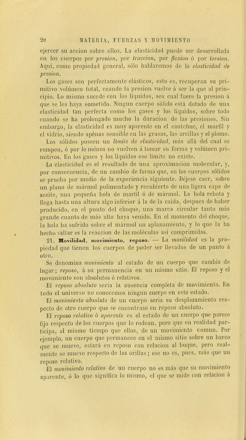 ejercer su acción sobre ellos. La elasticidad puede ser desarrollada en los cuerpos por presión, por tracción, por flexion ó por torsion. Aquí, como propiedad general, sólo hablaremos de la elasticidad de presión. Los gases son perfectamente elásticos, esto es, recuperan su pri- mitivo volumen total, cuando la presión, vuelve á ser la que al prin- cipio. Lo mismo sucede con los líquidos, sea cual fuere la presión á que se les haya sometido. Ningún cuerpo sólido eslá dotado de una elasticidad tan perfecta como los gases y los líquidos, sobre todo cuando se ha prolongado mucho la duración de las presiones. Sin embargo, la elasticidad es muy aparente en el cautcimc, el marfil y el vidrio, siendo apénas sensible en las grasas, las arcillas y el plomo. Los sólidos poseen un limile de elasticidad, más allá del cual se rompen, ó por lo ménos no vuelven á tomar su forma y volumen pri- mitivos. En los gases y los líquidos ese límite no existe. La elaslicidad es el resultado de una aproximación molecular, y, por consecuencia, de un cambio de forma que, en los cuerpos sólidos se prueba por medio de la experiencia siguiente. Déjese caer, sobre un plano de mármol pulimentado y recubierto de una ligera capa de aceite, una pequeña bola de marfil ó de mármol. La bola rebota y llega hasta una altura algo inferior á la de la caída, después de haber producido, en el punto del choque, una marca circular tanto más grande cuanto de más alto haya venido. En el momento del choque, la bola ha sufrido sobre el mármol un aplanamiento, y lo que la ha hecho sallar es la reacción de las moléculas así comprimidas. 21. Movilidad, movimiento, reposo. — La movilidad es la pro- piedad que tienen los cuerpos de poder ser llevados de un punto á otro. Se denomina movimiento al estado de un cuerpo que cambia de lugar; reposo, á su permanencia en un mismo sitio. El reposo y el movimiento son absolutos ó relativos. El reposo absoluto seria la ausencia completa de movimiento. En todo el universo no conocemos ningún cuerpo en este estado. El movimiento absoluto de un cuerpo seria su desplazamiento res- pecto de otro cuerpo que se encontrase en reposo absoluto. El reposo relativo ó aparente es el estado de un cuerpo que parece fijo respecto de los cuerpos que lo rodean, pero que en realidad par- ticipa, al mismo tiempo que ellos, de un movimiento común. Por ejemplo, un cuerpo que permanece en el mismo sitio sobre un barco que se mueve, estará en reposo con relación al buque, pero real- mente se mueve respecto de las orillas ; ese no es, pues, más que un reposo relativo. El movimiento relativo de un cuerpo no es más que su movimiento aparente, ó lo que significa lo mismo, el que se mide con relación á