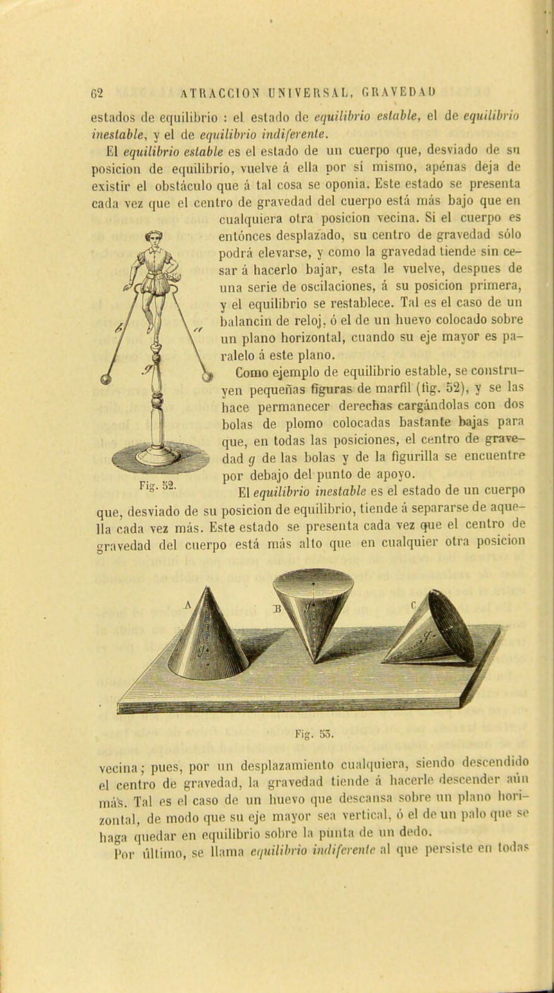 estados de equilibrio : el estado de equilibrio estable, el de equilibrio inestable, y el de equilibrio indiferente. £1 equilibrio estable es el estado de un cuerpo que, desviado de su posición de equilibrio, vuelve á ella por sí mismo, apénas deja de existir el obstáculo que á tal cosa se oponia. Este estado se presenta cada vez que el centro de gravedad del cuerpo está más bajo que en cualquiera otra posición vecina. Si el cuerpo es entonces desplazado, su centro de gravedad sólo podrá elevarse, y como la gravedad tiende sin ce- sar á hacerlo bajar, esta le vuelve, despues de una serie de oscilaciones, á su posición primera, y el equilibrio se restablece. Tal es el caso de un balancín de reloj, ó el de un huevo colocado sobre un plano horizontal, cuando su eje mayor es pa- ralelo á este plano. Como ejemplo de equilibrio estable, se constru- yen pequeñas figuras de marfil (lig. 52), y se las hace permanecer derechas cargándolas con dos bolas de plomo colocadas bastante bajas para que, en todas las posiciones, el centro de grave- dad g de las bolas y de la figurilla se encuentre por debajo del punto de apoyo. El equilibrio inestable es el estado de un cuerpo que, desviado de su posición de equilibrio, tiende á separarse de aque- lla cada vez más. Este estado se presenta cada vez que el centro de gravedad del cuerpo está más alto que en cualquier otra posición Kis vecina; pues, por un desplazamiento cualquiera, siendo descendido el centro de gravedad, la gravedad tiende á hacerle descender aún más. Tal es el caso de un huevo que descansa sobre un plano hori- zontal, de modo que su eje mayor sea vertical, ó el de un palo que se baga quedar en equilibrio sobre la punta de un dedo. Por último, se llama equilibrio indiferente al que persiste en todas