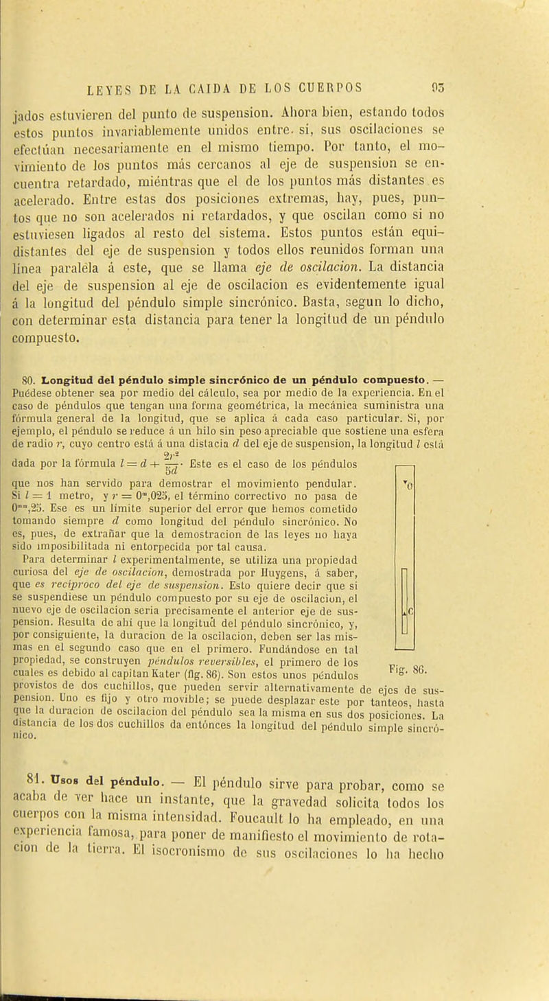 jados esluvieren del punto de suspension. Ahora bien, estando lodos estos puntos invariablemente unidos entre, si, sus oscilaciones se efectúan necesariamente en el mismo tiempo. Por tanto, el mo- vimiento de los puntos más cercanos al eje de suspension se en- cuentra retardado, miéntras que el de los puntos más distantes es acelerado. Entre estas dos posiciones e.vtremas, hay, pues, pun- tos que no son acelerados ni retardados, y que oscilan como si no estuviesen ligados al resto del sistema. Estos puntos están equi- distantes del eje de suspension y lodos ellos reunidos forman una línea paralela á este, que se llama eje de oscilación. La distancia del eje de suspension al eje de oscilación es evidentemente igual á la longitud del péndulo simple sincrónico. Basta, según lo dicho, con determinar esta distancia para tener la longitud de un péndulo compuesto. 80. Longitud del péndulo simple sincrónico de un péndulo compuesto. — Puédese obtener sea por medio del cálculo, sea por medio de la experiencia. En el caso de péndulos que tengan una forma geométrica, la mecánica suministra una formula general de la longitud, que se aplica á cada caso particular. Si, por ejemplo, el péndulo se reduce á un hilo sin peso apreciable que sostiene una esfera de radio r, cuyo centro está à una dislacia d del eje de suspension, la longitud l cslá 2í'- dada por la fórmula Z = d-+- Este es el caso de los péndulos que nos han servido para demostrar el movimiento pendular. Si Z = 1 metro, y )• = (¡fila, el término correctivo no pasa de 0,2a. Ese es un limite superior del error que hemos cometido tomando siempre el como longitud del péndulo sincrónico. No os, pues, de extrañar que la demostración de las leyes no haya sido imposibilitada ni entorpecida por tal causa. Para determinar l experimentalmente, se utiliza una propiedad curiosa del eje de oscilación, demostrada por Unygens, á saber, que es reciproco del eje de suspension. Esto quiere decir que si se suspendiese un péndulo compuesto por su eje de oscilación, el nuevo eje de oscilación seria precisamente el anterior eje de sus- pension. Resulta de ahí que la longitucl del péndulo sincrónico, y, por consiguiente, la duración de la oscilación, deben ser las mis- mas en el segundo caso que en el primero. Fundándose en tal propiedad, se construyen pcudiilos reversibles, el primero de los cuales es debido al capitán Kater (flg. 86). Son estos unos péndulos provistos de dos cuchillos, que pueden servir alternativamente de ejes de sus- pension. Uno es lijo y otio movible; se puede desplazar este por tanteos, hasta que la duración de oscilación del péndulo sea la misma en sus dos posiciones La distancia de los dos cuchillos da entóneos la longitud del péndulo simple sin'cró'- nico. F¡g, 86. 81. Ü808 del péndulo. — El péndulo sirve para probar, como se acaba de ver hace un instante, que la gravedad solicita todos los cuerpos con la misma intensidad. Foucault lo ha empleado, en una experiencia famosa, para poner de manifiesto el movimiento de rota- ción de la tierra. El isocronismo de sus oscilaciones lo ha hecho