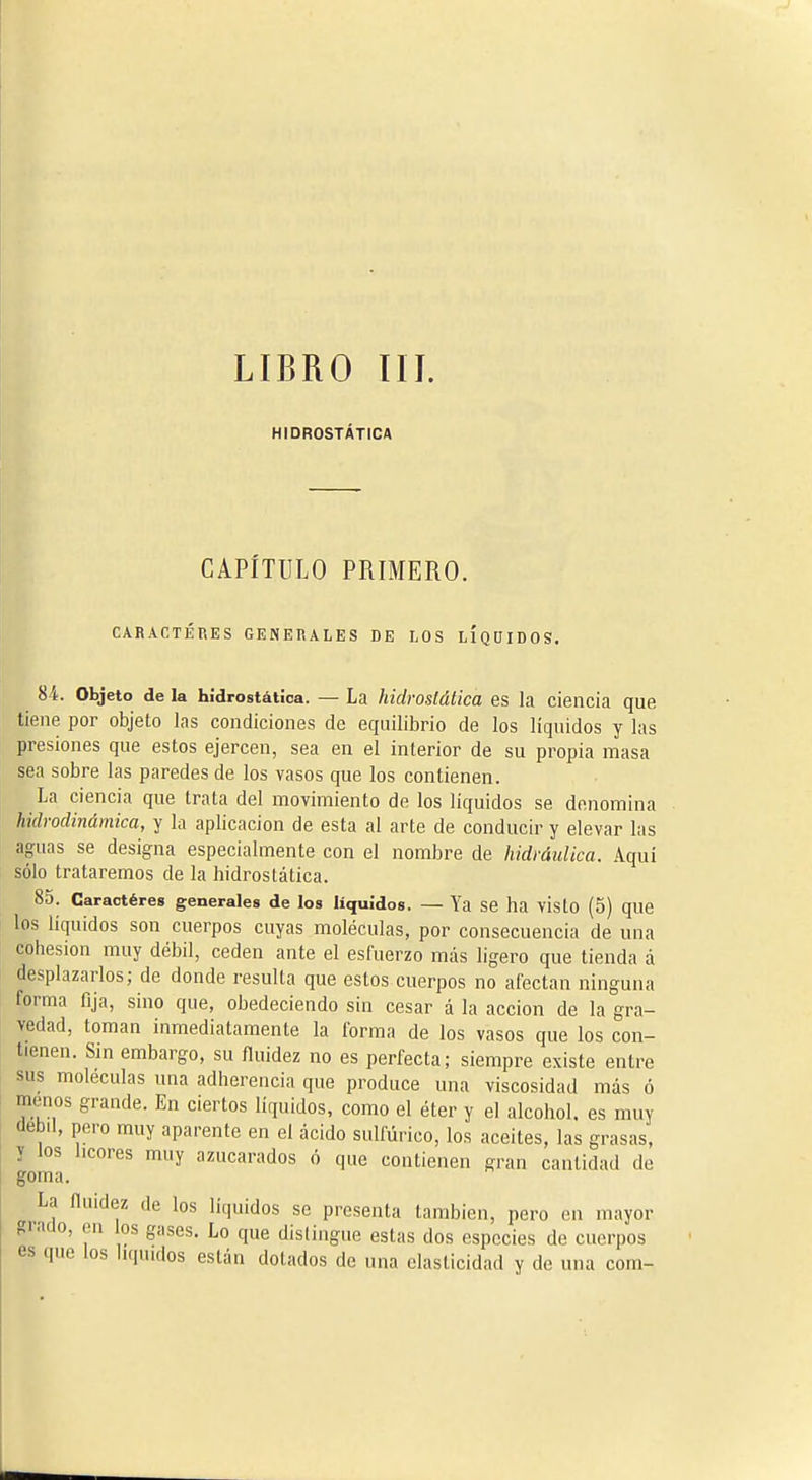 LIBRO IIJ. HIDROSTATICA CAPÍTULO PRIMERO. CARACTERES GENERALES DE LOS LÍQDIDOS. 84. Objeto de la hidrostátíca. — La hidrastática es la ciencia que tiene por objeto las condiciones de equilibrio de los líquidos y las presiones que estos ejercen, sea en el interior de su propia masa sea sobre las paredes de los vasos que los contienen. La ciencia que trata del movimiento de los liquides se denomina hidrodinámica, y la aplicación de esta al arte de conducir y elevar las aguas se designa especialmente con el nombre de hidráulica. Aquí sólo trataremos de la hidroslática. 85. Caractères generales de los líquidos. — Ya se ha vistO (5) que los líquidos son cuerpos cuyas moléculas, por consecuencia de una cohesión muy débil, ceden ante el esfuerzo mas ligero que tienda á desplazarlos; de donde resulta que estos cuerpos no afectan ninguna forma fija, sino que, obedeciendo sin cesar á la acción de la gra- vedad, toman inmediatamente la forma de los vasos que los con- tienen. Sin embargo, su fluidez no es perfecta; siempre existe entre sus moléculas una adherencia que produce una viscosidad más ó menos grande. En ciertos líquidos, como el éter y el alcohol, es muy clebil, pero muy aparente en el ácido sulfúrico, los aceites, las grasas, y los licores muy azucarados ó que contienen gran cantidad de goma. La íluidez de los líquidos se presenta también, pero en mayor giado, en los gases. Lo que distingue estas dos especies de cuerpos es que los hqtudos están dotados de una elasticidad y de una com-