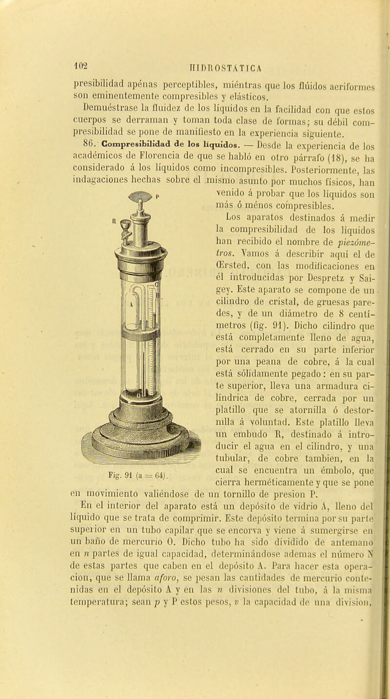 presibilidad apenas perceptibles, mientras que los fluidos aeriíorines son eminentemente compresibles y elásticos. Demuéstrase la fluidez de los líquidos en la facilidad con que estos cuerpos se derraman y toman toda clase de formas,- su débil com- presibilidad se pone de maniüesto en la experiencia siguiente. 86. CompresîbîUdad de los líquidos. — Desde la experiencia de los académicos de Florencia de que se babló en otro párrafo (18), se ha considerado á los líquidos como incompresibles. Posteriormente, las indagaciones hechas sobre el mismo asunto por muchos físicos, han \enido á probar que los líquidos son más ó menos compresibles. Los aparatos destinados á medir la compresibilidad de los líquidos han recibido el nombre de piezóme- iros. Vamos á describir aquí el de Œrsted. con las modiflcaciones en él introducidas por Despretz y Sai- gey. Este aparato se compone de un cilindro de cristal, de gruesas pare- des, y de un diámetro de 8 centí- metros (fig. 91). Dicho cihndro que está completamente Heno de agua, está cerrado en su parte inferior por una peana de cobre, á la cual está sólidamente pegado : en su par- le superior, lleva una armadura ci- lindrica de cobre, cerrada por un platillo que se atornilla ó destor- nilla á voluntad. Este platillo lleva un embudo R, destinado á intro- ducir el agua en el cilindro, y una tubular, de cobre también, en la cual se encuentra un émbolo, que cierra herméticamente y que se pone en movimiento valiéndose de un tornillo de presión P. En el interior del aparato está un depósito de vidrio A, lleno del líquido que se trata de comprimir. Este depósito termina por su parte superior en un tubo capilar que se encorva y viene á sumergirse en un baño de mercurio 0. Dicho tubo ha sido dividido de antemano en n partes de igual capacidad, determinándose ademas el número N de estas parles que caben en el depósito A. Para hacer esta opera- ción, que se llama aforo, se pesan las cantidades de mercurio conte- nidas en el depósito A y en las n divisiones del tubo, á la misma temperatura; sean y P estos pesos, v la capacidad de una division, i-