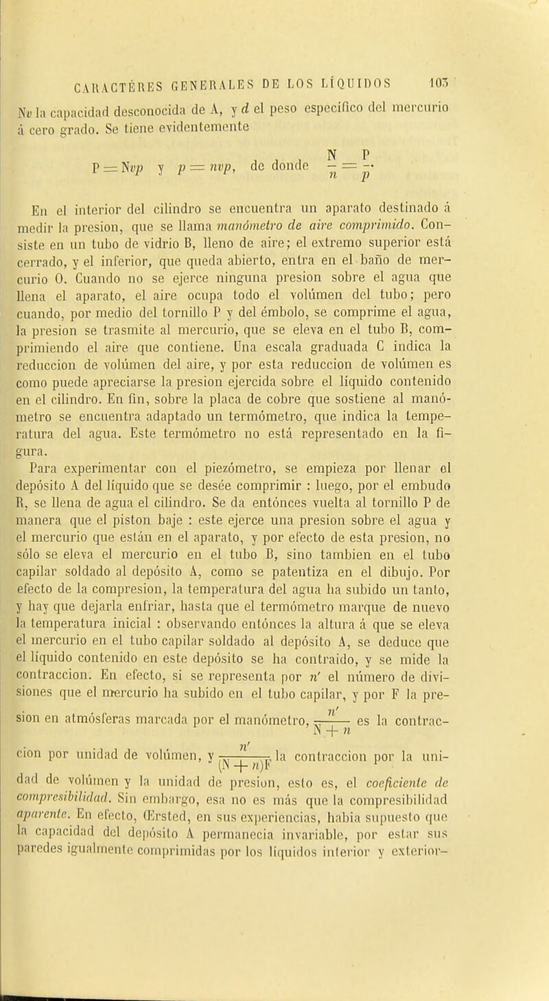 Ni) la capacidad desconocida de A, y rf el peso específico del merciuno á cero grado. Se tiene evidentemente N P P=:Ndj3 y p=nvp, de donde - =-• En el interior del cilindro se encuentra un aparato destinado á medir la presión, que se llama manómetro de aire comprimido. Con- siste en un tubo de vidrio B, lleno de aire; el extremo superior está cerrado, y el inferior, que queda abierto, entra en el baño de mer- curio 0. Cuando no se ejerce ninguna presión sobre el agua que llena el aparato, el aire ocupa todo el volúmen del tubo; pero cuando, por medio del tornillo P y del émbolo, se comprime el agua, la presión se trasmite al mercurio, que se eleva en el tubo B, com- primiendo el aire que contiene. Una escala graduada C indica la reducción de volúmen del aire, y por esta reducción de volúmen es como puede apreciarse la presión ejercida sobre el líquido contenido en el cilindro. En fin, sobre la placa de cobre que sostiene al manó- metro se encuentra adaptado un termómetro, que indica la tempe- ratura del agua. Este termómetro no está representado en la fi- gura. Para experimentar con el piezómetro, se empieza por llenar el depósito A del líquido que se desee comprimir : luego, por el embudo R, se llena de agua el cilindro. Se da entonces vuelta al tornillo P de manera que el piston baje : este ejerce una presión sobre el agua y el mercurio que están en el aparato, y por electo de esta presión, no sólo se eleva el mercurio en el tubo B, sino también en el tubo capilar soldado al depósito A, como se patentiza en el dibujo. Por efecto de la compresión, la temperatura del agua lia subido un tanto, y hay que dejarla enfriar, hasta que el termómetro marque de nuevo la temperatura inicial : observando entónces la altura á que se eleva el mercurio en el tubo capilar soldado al depósito A, se deduce que el líquido contenido en este depósito se ha contraído, y se mide la contracción. En efecto, si se representa por n' el número de divi- siones que el mercurio ha subido en el tubo capilar, y por F la pre- n' sion en atmosleras marcada por el manómetro, es la contrac- IN + n n' cion por unidad de volúmen, y-——-^la contracción por la uni- (N 1- rt)F ' dad de volumen y la unidad de presión, esto es, el coefi,cienlc de compresibilidad. Sin embargo, esa no es más que la compresihihdad aparente. En efecto, Qírsted, en sus experiencias, había supuesto que la capacidad del depósito A permanecía invariable, por estar sus paredes igualmente comprimidas por los líquidos interior y exterior-