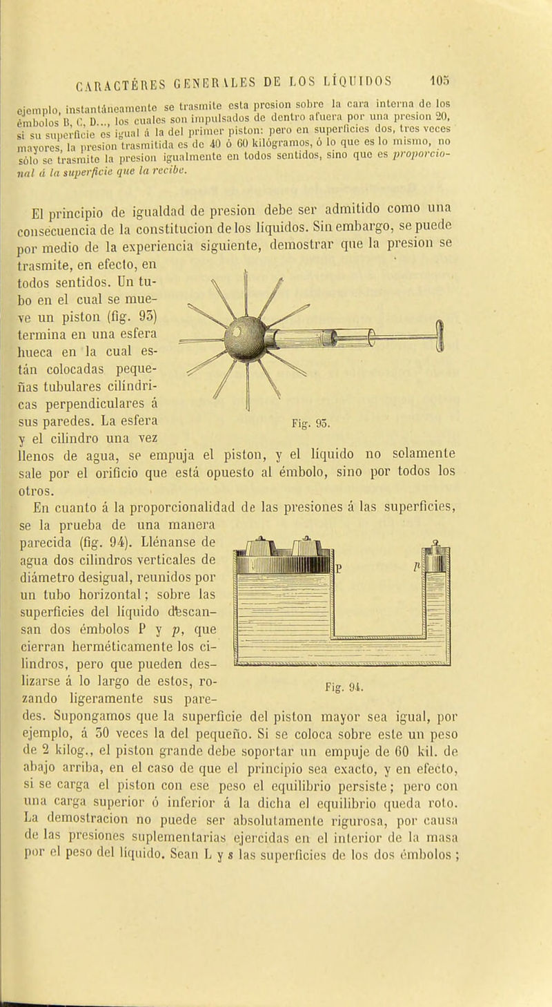 ejemplo, ¡nstanlAneamcntc se trasmile esta presión sobre la cara interna do los émbolos li (• U lo-í cuales son impulsados do dentro afuera por una presión 20, si su superncie es i-ual á la del primor piston: pero en superlicies dos, Iros veces mavores la presión trasmitida es de 41) ó Cü kilogramos, ó lo que es lo mismo, no sólo se trasmito la presión igualmente en lodos sentidos, sino que es proporcio- nal á ta superficie que la recibe. El principio de igualdad de presión debe ser admitido como una consecuencia de la constitución délos líquidos. Sin embargo, se puede por medio de la experiencia siguiente, demostrar que la presión se trasmite, en efecto, en todos sentidos. Un tu- bo en el cual se mue- ve un piston (íig. 95) termina en una esfera hueca en la cual es- tán colocadas peque- ñas tubulares cilindri- cas perpendiculares á sus paredes. La esfera y el cilindro una vez llenos de agua, se empuja el piston, y el liquido no solamente sale por el orificio que está opuesto al émbolo, sino por todos los otros. En cuanto á la proporcionalidad de las presiones á las superficies, se la prueba de una manera parecida (fig. 94). Llénanse de agua dos cilindros verticales de diámetro desigual, reunidos por un tubo horizontal ; sobre las superficies del liquido descan- san dos émbolos P y p, que cierran herméticamente los ci- lindros, pero que pueden des- lizarse á lo largo de estos, ro- zando ligeramente sus pare- des. Supongamos que la superficie del piston mayor sea igual, por ejemplo, á 50 veces la del pequeño. Si se coloca sobre este un peso de 2 kilog., el piston grande debe soportar un empuje de 60 kil. de abajo arriba, en el caso de que el principio sea exacto, y en efecto, si se carga el piston con ese peso el equilibrio persiste ; pero con una carga superior ó inferior á la dicha el equilibrio queda roto. La demostración no puede ser absolutamente rigurosa, poi- causa de las presiones suplementarias ejercidas en el interior de la masa por el peso del liquido. Sean L y s las superficies de los dos émbolos ; Fig. 94.