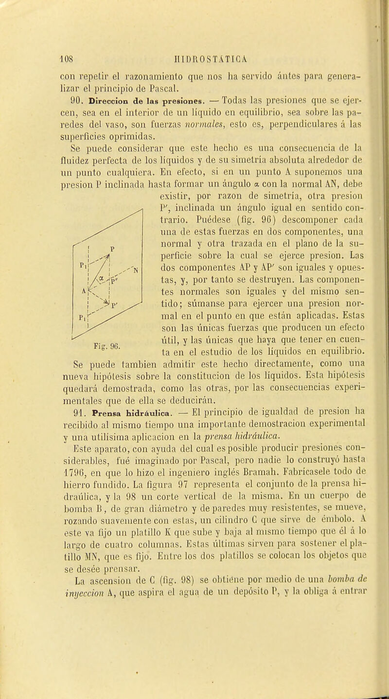 con repeLir el razonamiento que nos ha servido ántes para genera- lizar el principio de Pascal. 90. Dirección de las presiones. — Todas las presiones que se ejer- cen, sea en el interior de un líquido en equilibrio, sea sobre las pa- redes del vaso, son fuerzas normales, esto es, perpendiculares á las superficies oprimidas. Se puede considerar que este hecho es una consecuencia de la fluidez perfecta de los líquidos y de su simetría absoluta alrededor de un punto cualquiera. En efecto, si en un punto A suponemos una presión P inclinada hasta formar un ángulo a con la normal AN, debe existir, por razón de simetría, otra presión P', inclinada un ángulo igual en sentido con- trario. Puédese (fig. 96) descomponer cada una de estas fuerzas en dos componentes, una normal y otra trazada en el plano de la su- perficie sobre la cual se ejerce presión. Las dos componentes AP y AP' son iguales y opues- tas, y, por tanto se destruyen. Las componen- tes normales son iguales y del mismo sen- tido; súmanse para ejercer una presión nor- mal en el punto en que están aplicadas. Estas son las únicas fuerzas que producen un efecto útil, y las únicas que haya que tener en cuen- ta en el estudio de los líquidos en equilibrio. Se puede también admitir este hecho directamente, como una nueva hipótesis sobre la constitución de los líquidos. Esta hipótesis quedará demostrada, como las otras, por las consecuencias experi- mentales que de ella se deducirán. 91. Prensa hidráulica. — El principio de igualdad de presión ha recibido al mismo tiempo una importante demostración experimental y una útilísima aplicación en la prensa hidráulica. Este aparato, con ayuda del cual es posible producir presiones con- siderables, fué imaginado por Pascal, pero nadie lo construyó hasta 1796, en que lo hizo el ingeniero inglés Bramah. Fabrícasele todo de hierro fundido. La figura 97 representa el conjunto de la prensa hi- draülica, y la 98 un corte vertical de la misma. En un cuerpo de bomba B, de gran diámetro y de paredes muy resistentes, se mueve, rozando suavemente con estas, un cilindro C que sirve de émbolo. A este va fijo un platillo K que sube y baja al mismo tiempo que él á lo largo de cuatro columnas. Estas últimas sirven para sostener el pla- tillo MN, que es fijo. Entre los dos platillos se colocan los objetos que se desée prensar. La ascension de C (fig. 98) se obtitíne por medio de una bomba de inyección A, que aspira el agua de un depósito P, y la obliga á entrar