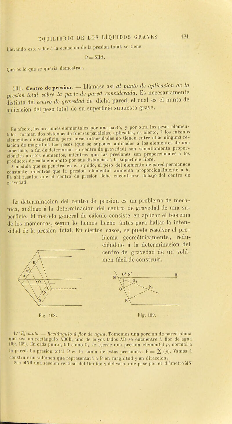 llevando este valor à la ecuación île la presión tolal, se lieno P = SIIi/. Que os lo que se quería demostrar. 101. Centro depresión. — Llámase asi al punto de aplicación de la presión tolal sobre la parte de pared considerada. Es necesariamenle distinto del centro de gravedad de dicha pared, el cual es el punto de aplicación del peso tolal de su superficie supuesta grave. lín efecto, las presiones elementales por una parle, y por otra los pesos elemen- lales forman dos sistemas de fuerzas paralelas, aplicadas, es cierto, a los mismos elementos do superficie, pero cuyas intensidades no llenen entre ellas ninguna re- lación de magnitud. Los pesos (que se suponen aplicados á los elementos de una superficie, á ün de determinar su centro de gravedad) son sencillamente propor- cionales á estos elementos, miéntras que las presiones son proporcionales á los productos de cada elemento por sus distancias à la superficie libre. A medida que se penetra en el liquido, el peso del elemento de pared permanece constante, miéntras que la presión elemental aumenta proporcionalmente á h. De abí resulta que el centro de presión debe encontrarse debajo del centro de gravedad. . La determinación del centro de presión es un problema de mecá- nica, análogo á la determinación del centro de gravedad de una su- perficie. El método general de cálculo consiste en aplicar el teorema de los momentos, según lo hemos hecho ántes para hallar la inten- sidad de la presión total. En ciertos casos, se puede resolver el pro- blema geométricamente, redu- ciéndolo á la determinación del centro de gravedad de un voli'i- raen fácil de construir. Fig 108. Fig. lOQ. I. Ejemplo. — neclíiníiulo á flor de nriua. Tomemos una porción de pared plana que sea un reclángulo ÀBCD, uno de cuyos lados AB se encuentre á flor de agua (lig. 109). En cada punto, tal como O, se ejerce una presión elemental normal á la pared. La presión total P os la suma do estas presiones : P = 2 ip)- Varaos & construir un voliiinen que representará á P en magnitud y en dirección. Sea MMll una scecinn vertical del líquido y del vaso, que pase por el di.lmetro IIN