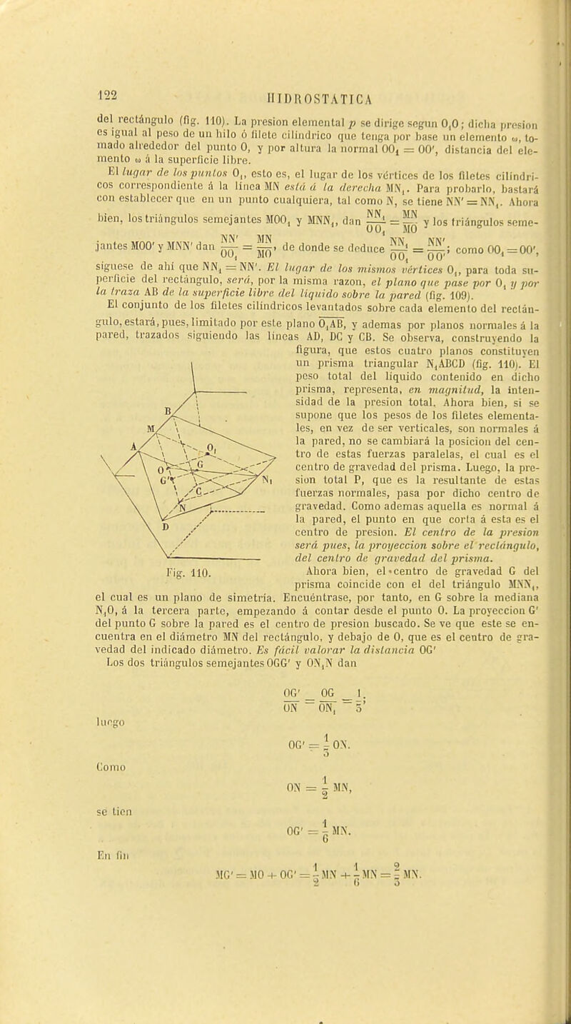 del rectángulo (fig. 110). La presión elemental p se dirige según 0,0; dicha presión es Igual al peso de un hilo ó (ilete cilindrico que tenga por hase un elemento <,,, lo- mado alrededor del punto O, y por altura la normal 00, = 00', distancia del ele- mento lü ;i la superficie libre. El liiqnr de los punios O,, esto es, el lugar de los vértices de los nieles cilindri- cos corrcspondionle á la linca MN está á la derecha M.N,. Para probarlo, bastará con establecer que en un punto cualquiera, tal como N, se tiene N.V = ri.N,. Ahora bien, los triángulos semejantes MOO, y MNN„ dan |^ = ^í! y los triángulos seme- jantes MOO' y MNN' dan ^ = M^, de donde se deduce Mí = como 00, =00', sigúese de ahí que INN, = NN'. FA lugar de los mismos iértices 0„ para toda su- perficie del rectángulo, será, por la misma razón, el plano que pase por O, y por la traza AB de la superficie libre del liquido sobre la pared (fig. 109). El conjunto de los filetes cilindricos levantados sobre cada elemento del rectán- gulo, estará, pues, limitado por este plano 0,AB, y ademas por planos normales á la pared, trazados siguiendo las lincas AD, DC y CB. Se observa, construyendo la figura, que estos cuatro planos constituyen un prisma triangular N,ABCD (fig. 110). El poso total del liquido contenido en dicho prisma, representa, en macjnitud, la inten- sidad de la presión total. Ahora hien, si se supone que los pesos de los Aleles elementa- les, en vez de ser verticales, son normales á la pared, no se cambiará la posición del cen- tro de estas fuerzas paralelas, el cual es el centro de gravedad del prisma. Luego, la pre- sión total P, que es la resultante de estas fuerzas normales, pasa por dicho centro de gravedad. Como ademas aquella es normal á la pared, el punto en que corla á esta es el centro de presión. El centro de la presión será pues, la. proyección sobre el rectángulo, del centro de gravedad del prisma. Fig. 110. Ahora bien, el-centro de gravedad G del prisma coincide con el del triángulo M.NN,. el cual es un plano de simetría. Encuéntrase, por tanto, en G sobre la mediana N,0, á la tercera parlo, empezando á contar desde el punto 0. La proyección G' del punto G sobre la pared es el centro de presión buscado. Se ve que este se en- cuentra en el diámetro MN del rectángulo, y debajo de O, que es el centro de gra- vedad del indicado diámetro. Es fácil valorar la distancia OG' Los dos triángulos semejantes OGG' y 0N,N dan OG' _ OG _ 1. ON ~0N, ~5' luego OG' = l ON. Como ON = 1 m, se tien En fin