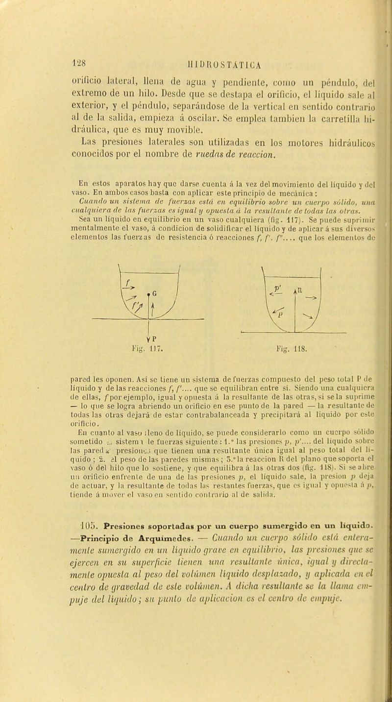 IIIIJIÍUSTÁTICA orificio lateral, llena de agua y pendieiile, como un péndulo, del extremo de un liilo. Desde que se deslapa el orificio, el líquido sale al exterior, y el péndulo, separándose de la vertical en sentido contrario al de la salida, empieza á oscilar. Se emplea también la carretilla hi- dráulica, que es muy movible. Las presiones laterales son utilizadas en los motores hidráulicos conocidos por el nombre de ruedas de reacción. En estos aparatos hay que darse cuenta a la vez del movimiento del liquido y ilcl vaso. En ambos casos basta con aplicar este principio de mecánica: Cuniido un sistema de fuerzas está en equilibrio sobre tin cuerpo sólido, una cualquiera de Ins fuenas es igual ij opuesta á la resuUante de todas las otras. Sea un liquido en equilibrio en un vaso cualquiera (fig. 117). Se puede suprimir mentalmente el vaso, á condición de solidificar el liquido y de aplicar á sus diversos elementos las fuerzas de resistencia ó reacciones f, f. /.... que los elementos du pared les oponen. Asi se tiene un sisicraa de fuerzas compuesto del peso total P de liquido y de las reacciones /', /'.... que se equilibran entre si. Siendo una cualquiera de ellas, /por ejemplo, igual y opuesta á la resultante de las otras, si se la suprime — lo que se logra abriendo un orificio en ese punto de la pared — la resultante de todas las otras dejará de estar contrabalanceada y precipitará al liquido por este orificio. En cuanto al vas» lleno do liquido, se puede considerarlo como un cuerpo sólido sometido ;.: sistem i le fuerzas siguiente : 1. las presiones p, }>'.... del liquido sobro las pared i presioiic '. que tienen una resultante única igual al peso total del li- quido; 2. al peso de las paredes mismas ; 3.° la reacción 11 del plano que soporta el vaso ó del hilo que lo sostiene, y que equilibra á las otras dos (fig. 118). Si se abre uii orificio enfrente de una de las presiones />, el liquido sale, la presión p deja de actuar, y la resultante de todas his reslantes fuerzas, que os igual y opuesta á ;), tiende á muvcr el vaso ou sentido coulraiio al de salida. '1Ü5. Presiones soportadas por un cuerpo sumergido en un liquido. —Principio de Arquimedes. — Cuando un cuerpo sólido está cnlera- mcnle sumergido en un liquido grave en equilibrio, las presiones que se ejercen en su superficie tienen una resullaníe única, igual ij dirccUi- menlc optiesla al peso del volumen líquido desplazado, ij aplicada en el centro de gravedad de eslc volumen. A dicha resultante se la llama em- puje del liquido; su punió de aplicación es el centro de empuje. Kig. 117. l'ig. lis.