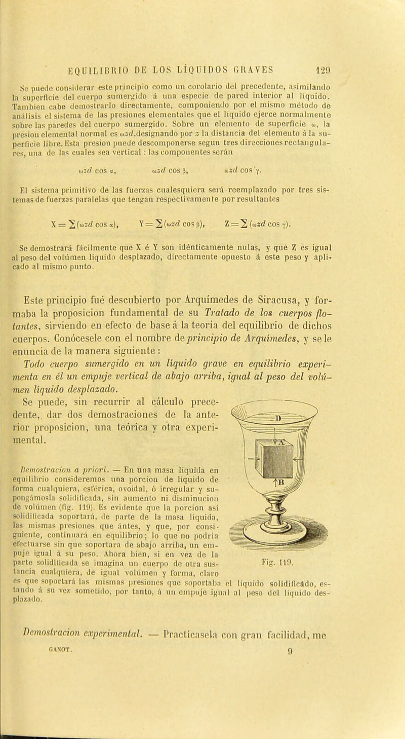 Se puedo considerar este principio como un corolario del precedente, asimilando la superllcie del cuerpo sumer^'ido A una especie de pared interior al liquido. También cabe demostrarlo direotamontc, componienilo por el mismo método de análisis el sistema de las presiones elementales que el liquido ejerce noi malmente sobre las paredes del cuerpo sumergido. Sobre un elemnnlo de superficie m, la presión elemental normal es ovírf.designando por ; la distancia del elemento á la su- perlioie libre, lista presión puedo descomponerse según tres direcciones rectangula- res, una de las cuales sea vertical : las componentes serán eos a, wjrf eos p, oiííZ eos y. El sistema primitivo de las fuerzas cualesquiera será reemplazado por tres sis- temas de Tuerzas paralelas que tengan respectivamente por resultantes \ = '^{i,¡:.d eos a.), y = '^(uzc! coíp), Z = 2, (mucI eos-i). Se demostrará fácilmente que X é Y son idénticamente nulas, y que Z es igual al peso del volumen liquido desplazado, directamente opuesto á este peso y apli- cado al mismo punto. Este principio fué descubierto por Arquímedes de Siracusa, y for- maba la proposición fundamental de su Tratado de los cuerpos flo- tantes, sirviendo en efecto de base á la teoría del equilibrio de dicbos cuerpos. Conócesele con el nombre de principio de Arquímedes, y se le enuncia de la manera siguiente : Todo cuerpo sumergido en un liquido grave en equilibrio experi- menta en él un empuje vertical de abajo arriba, igual al peso del volt't- men líquido desplazado. Se puede, sin recurrir al cálculo prece- dente, dar dos demostraciones de la ante- rior proposición, una teórica y otra experi- mental. Demostración a priori. — En una masa liquida en equilibrio consideremos una porción de liquido de forma cualquiera, esférica, ovoidal, ó irregular y su- pongámosla solidificada, sin aumento ni disminución de volumen (lig. 119). lis evidente que la porción asi solidilicada soportaiá, de parte de la masa liquida, las nusmas presiones que antes, y que, por consi- guiente, continuará en equilibrio; lo que no podria efectuarse sin que soportara de abajo arriba, un em- puje igual á su peso. Ahora bien, si en vez de la parte solidilicada se imagina un cuerpo do otra sus- I^'d- '10. tancia cualquiera, de igual voliimen y forma, claro es que soportará las mismas presiones que soportaba el liquido solidificado, es- tando á su vez sometido, por tanto, á un empuje igual al peso del líquido des- plazado. Demostración experimental. — Practícasela con gran facilidad, me OAXOT. O