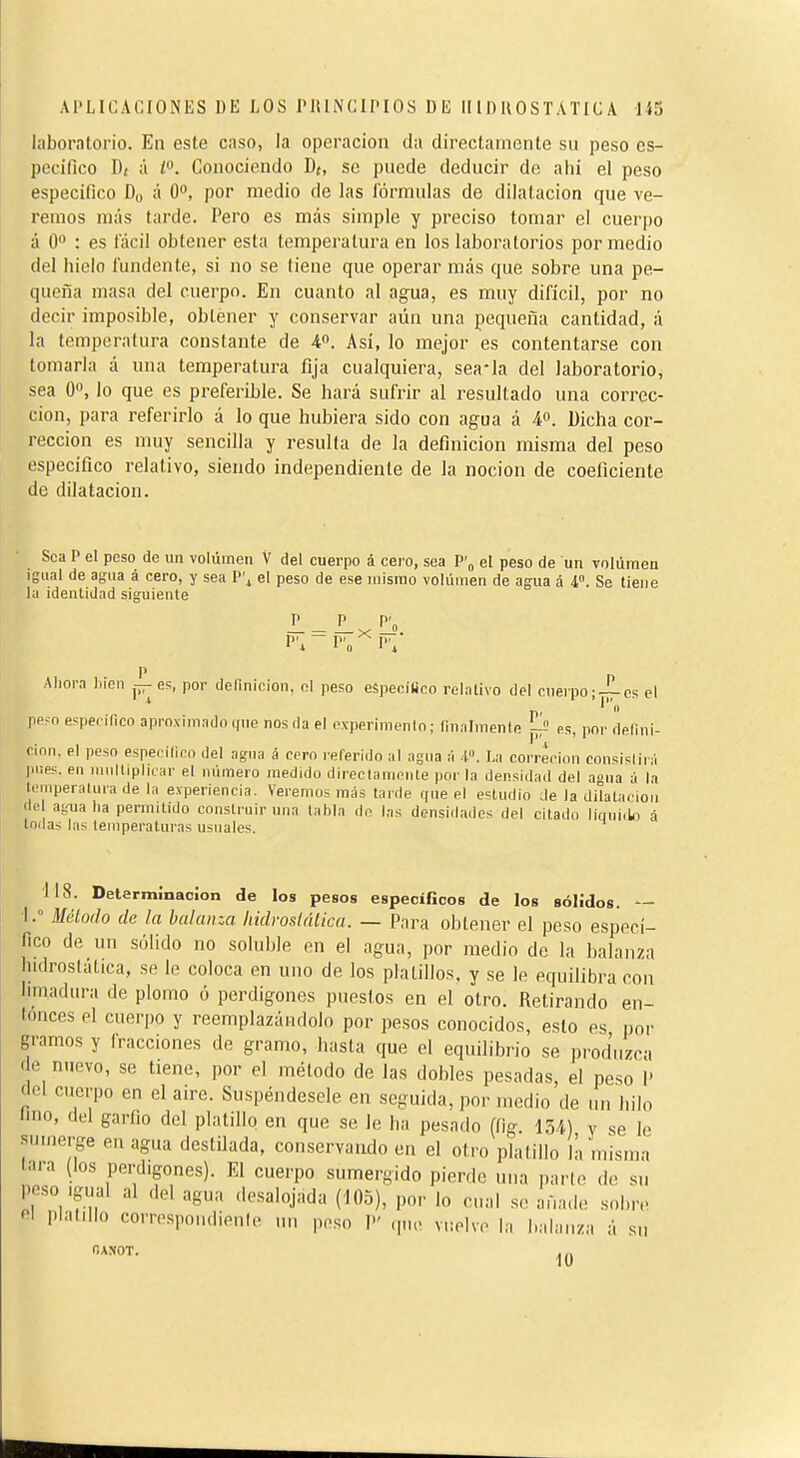 laboratorio. En este caso, la operación da directamente su peso es- pecífico Dt Ú ¿0. Conociendo D{, se puede deducir de ahí el peso específico Du á O, por medio de las fórmulas de dilatación que ve- remos más tarde. Pero es más simple y preciso tomar el cuerpo á O : es fácil obtener esta temperatura en los laboratorios por medio del hielo fundente, si no se tiene que operar más que sobre una pe- queña masa del cuerpo. En cuanto al agua, es muy difícil, por no decir imposible, obtener y conservar aún una pequeña cantidad, á la temperatura constante de 40. Así, lo mejor es contentarse con tomarla á una temperatura fija cualquiera, sea-la del laboratorio, sea O», lo que es preferible. Se hará sufrir al resultado una correc- ción, para referirlo á lo que hubiera sido con agua á 4°. Dicha cor- rección es muy sencilla y resulla de la definición misma del peso específico relativo, siendo independiente de la noción de coeficiente de dilatación. Sea P el peso de un volúmeu V del cuerpo á cero, sea P'„ el peso de un volumen igual de agua á cero, y sea P'i el peso de ese mismo volúinen de agua á 4». Se tiene la identidad siguiente Ahora Ijicn jí-es, por definición, ni peso eípecilico rclalivo del cuerpo;-^es el ppfo especifico aproximado t(ne nos da el c.vperimenin ; (inalmenle jj^î es, por defini- cinn. el peso esperilico del agna á cern referido al agua ¡i -I. La correrion consistirá pnps. en miillipIlLar el número medido d¡rectami>nle por la densidad del aona á la temperatura de la experiencia. Veremos más tarde que el estudio Je la dilatación de agua ha permitido construir una tabla do las densidades del citado liquido á tnilas las temperaturas usuales. 118. Determinación de los pesos específicos de los sólidos. — ■l.° Mélodo de la balanza hidrosiálica. — Para obtener el peso especí- fico de un sólido no soluble en el agua, por medio de la balanza hidrosláttca, se le coloca en uno de los platillos, y se le equilibra con limadura de plomo ó perdigones puestos en el otro. Retirando en- tonces el cuerpo y reemplazándolo por pesos conocidos, esto es lior gramos y fracciones de gramo, hasta que el equilibrio se produzca de nuevo, se tiene, por el método de las dobles pesadas, el peso I' del cuerpo en el aire. Suspéndesele en seguida, por medio de un hilo imo, del garfio del platillo en que se le ha pesado (fig. 154) v se le sumerge en agua destilada, conservando en el otro platillo là misma tara (los perdigones). El cuerpo sumergido pierdo tnia parlo de su poso igiial al del agua desalojada (105), por lo cual .se aüa.lo sobiv el plalMIo correspondienle un peso P q,u. v„pIvo la balanza á su r.ANOT.