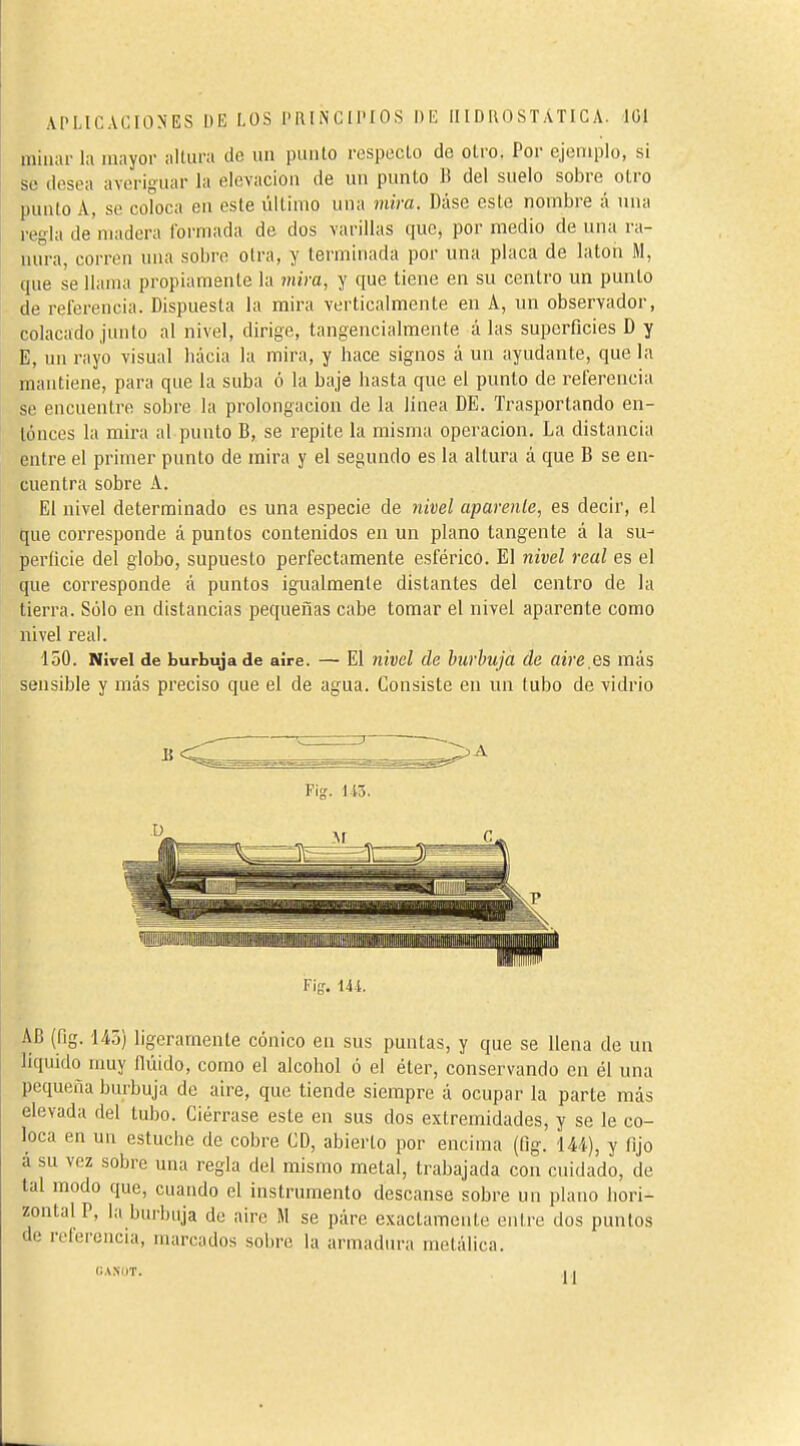 APLICACIONES DE LOS l'1\ I N C I l'I O S I) IÍ IIID RO ST ATI C A. ICI miliar la mayor altura do un pauto respecto do otro. Por ejemplo, si se desea averiguar la elcvaciou de un punto B del suelo sobre oLro punto A, se coloca en este úllimo una viira. Dáse este nombre á una regla de madera formada de dos varillas que, por medio de una ra- nura, corren una sobre otra, y terminada por una placa de latón M, que se llama propiamente la inira, y que tiene en su centro un punto de referencia. Dispuesta la mira verticalmente en A, un observador, colacado junto al nivel, dirige, tangeucialmente á las superficies D y E, un rayo visual hacia la mira, y hace signos á un ayudante, que la mantiene, para que la suba ó la baje hasta que el punto de referencia se encuentre sobre la prolongación de la linea DE. Trasportando en- tonces la mira al punto B, se repite la misma operación. La distancia entre el primer punto de mira y el segundo es la altura á que B se en- cuentra sobre A. El nivel determinado es una especie de nivel apárenle, es decir, el que corresponde á puntos contenidos en un plano tangente á la su- perficie del globo, supuesto perfectamente esférico. El nivel real es el que corresponde á puntos igualmente distantes del centro de la tierra. Sólo en distancias pequeñas cabe tomar el nivel aparente como nivel real. 150. Nivel de burbuja de aire. — El nivel de burbuja de airees más sensible y más preciso que el de agua. Consiste en un tubo de vidrio F\g. U-í. AB (fig. 145) ligeramente cónico en sus puntas, y que se llena de un liquido muy fiiiido, como el alcohol ó el éter, conservando en él una pequeña burbuja de aire, que tiende siempre á ocupar la parte más elevada del tubo. Ciérrase este en sus dos extremidades, y se le co- loca en un estuche de cobre CD, abierto por encima (fig. iU), y fijo á su vez sobre una regla del mismo metal, trabajada con cuidado, de tal modo que, cuando el instrumento descanse sobre un plano hori- zontal P, la buil)uja do aire M se páre exactamente entre dos puntos de releroucia, marcados sobre la armadura metálica. CAXOT. 11