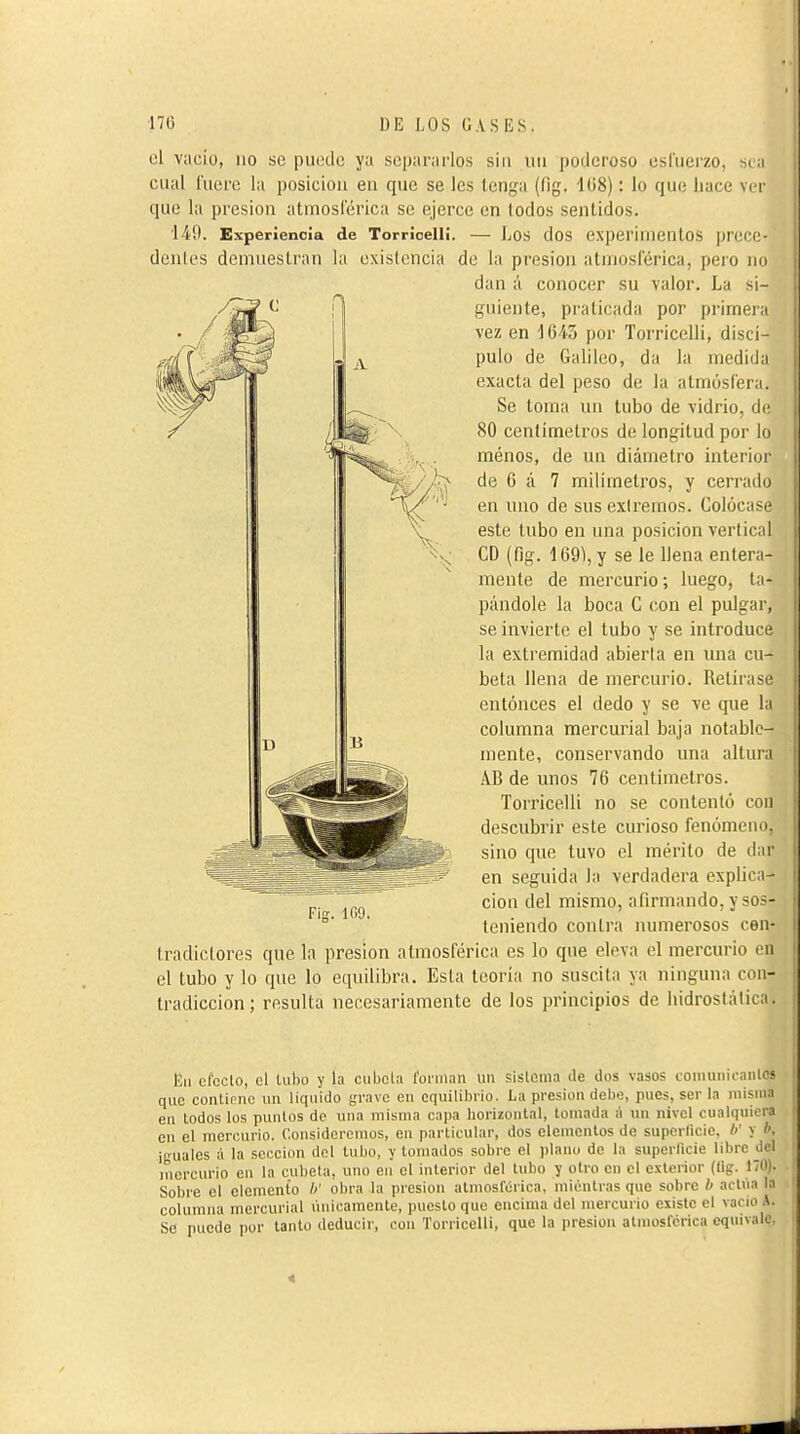 cl vacío, no se puede ya separaHos sin uii poderoso esluerzo, si ;i cual fuere la posiciou en que se les tenga (fig. 108) : lo que liace ver que la presión atmoslerica se ejerce en lodos sentidos. 140. Experiencia de Torrioelli. — Los dos experimentos prcco- denles demuestran la exisicncia de la presión atmosférica, pero no dan á conocer su valor. La si- guiente, praticada por primeia vez en 1643 por Torricelli, discí- pulo de Galileo, da la medida exacta del peso de la atmósfera. Se toma un tubo de vidrio, de 80 centímetros de longitud por lo menos, de un diámetro interior de 6 á 7 milímetros, y cerrado en uno de sus exiremos. Colócase este tubo en una posición vertical CD (fig. 169), y se le llena entera- mente de mercurio ; luego, ta- pándole la boca C con el pulgar, se invierte el tubo y se introduce la extremidad abierta en una cu- beta llena de mercurio. Retírase entonces el dedo y se ve que la columna mercurial baja notable- mente, conservando una altura AB de unos 76 centímetros. Torricelli no se contenió con descubrir este curioso fenómeno, sino que tuvo el mérito de dar en seguida la verdadera explica- ción del mismo, afirmando, y sos- teniendo contra numerosos con- tradictores que la presión atmosférica es lo que eleva el mercurio (M1 el tubo y lo que lo equilibra. Esla teoría no suscita ya ninguna nui- tradiccion; resulta necesariamente de los principios de liidrostáliiM. Fis. 1G9. Eii efecto, el lubo y la cubeta foniian un sistema de dos vasos coiiiuiiicaiilcs que contlnne un liquido grave en equilibrio. La presión debe, pues, ser la luisina en lodos los puntos de una misma cajia horizontal, lomada á un nivel cualquiera cu el mercurio. Consideremos, en particular, dos elementos de superficie, // y *, ¡guales á la sección del tubo, y lomados sobre el plano de la superficie libre del mercurio en la cúbela, uno en el interior del tubo y otro en el exterior (fig. 170). Sobre el elemento />' obra la presión atmosférica, mientras que sobre b actúa la columna mercurial únicamente, puesto que encima del mercurio existe el vacio A. Se puede por lanío deducir, con Torricelli, que la presión atmosférica equivale, 4