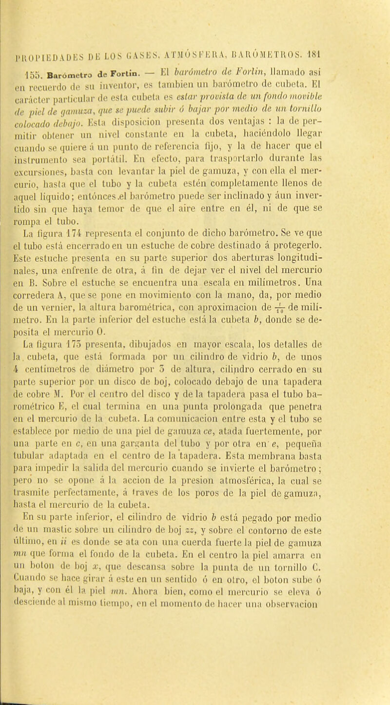 •155. Barómetro de Fortin. — El barómetro (le Fortin, llamado así en recuerdo de su iuveutor, es también un barómetro de cubeta. El carácter particular de esta cubeta es estar provista de un fondo movible de piel de gamuza, que se puede subir ó bajar por medio de un tornillo colocado debajo. Esta disposición presenta dos ventajas : la de per- mitir obtener un nivel constante en la cubeta, luiciéndolo llegar cuando se quiere á un punto de referencia lijo, y la de hacer que el instrumento sea portátil. En efecto, para trasportarlo durante las excursiones, basta con levantar la piel de gamuza, y con ella el mer- curio, hasta que el tubo y la cubeta estén completamente llenos de aquel liquido; entonces .el barómetro puede ser inclinado y áun inver- tido sin que haya temor de que el aire entre en él, ni de que se rompa el tubo. La figura 174 representa el conjunto de dicho barómetro. Se ve que el tubo está encerrado en un estuche de cobre destinado á protegerlo. Este estuche presenta en su parte superior dos aberturas longitudi- nales, una enfrente de otra, á fin de dejar ver el nivel del mercurio en B. Sobre el estuche se encuentra una escala en milímetros. Una corredera A, que se pone en movimiento con la mano, da, por medio de un vernier, la altura barométrica, con aproximación de -jy de milí- metro. En la parte inferior del estuche está la cubeta b, donde se de- posita el mercurio 0. La figura '17.5 presenta, dibujados en mayor escala, los detalles de la, cubeta, que está formada por un cilindro de vidrio b, de unos 4 centímetros de diámetro por 5 de altura, cilipdro cerrado en su parte superior por un disco de boj, colocado debajo de una tapadera de cobre M. Por el centro del disco y de la tapadera pasa el tubo ba- rométrico E, el cual termina en una punta prolongada que penetra en el mercurio de la cubeta. La comunicación entre esta y el tubo se establece por medio de una piel de gamuza ce, atada fuertemente, por una parte en c, en una garsranla del tubo y por otra en e, pequeña tubular adaptada en el centro de la tapadera. Esta membrana basta para impedir la salida del mercurio cuando se invierte el barómetro ; pero no se opone á la acción de la presión atmosférica, la cual se trasmite perfectamente, á través de los poros de la piel de gamuza, hasta el mercurio de la cubeta. En su parte inferior, el cilindro de vidrio b está pegado por medio de un mastic sobre un cüindro de boj zz, y sobre el contorno de este último, en ¿í es donde se ata con una cuerda fuerte la piel de gamuza mn que forma el fondo de la cubeta. En el centro la piel amarra en un botón de boj x, que descansa sobre la punta de un tornillo C. Cuando se hace girar á este en un sentido ó en otro, el botón sube ó baja, y con él la. piel inn. Ahora bien, como el mercurio se eleva ó desciende al mismo tiempo, en el momento de hacer una observación