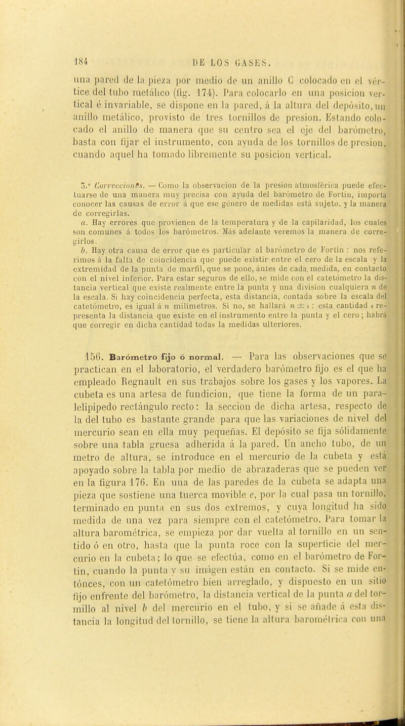 lina pared de la pieza por medio de un anillo G colocado en el véi-- tice del Uii)0 metálico (fig. 174). l'ara colocarlo en una posición ver- tical é invariable, se dispone en la pared, á la altui'a del depósito, un anillo metálico, provisto de tres tornillos de presión. Estando colo- cado el anillo de manera que su centro sea el eje del Ijarónielro, basta con fijar el instrumento, con ayuda de los tornillos de presión, cuando aquel ha lomado libremente su posición vertical. 5.° Curreccioufs. — Cdino la oliservacioii de la presión alinosfcrica puede efec- tuarse de una manera muy piecisa con ayuda del barómetro de Fortin, importa conocer las causas de error á que ese j^énero de medidas está sujeto, y la manera de corregirlas. a. Ilay errores que provienen de la tornperalura y de la capilaridad, los cuales son comunes á todos los barómetros. Más adelante veremos la manera de corre- girlos. b. Hay otra causa de error que es particular al barómetro de Fortin : nos refe- rimos á la falta de coincidencia que puede existir entre el cero de la escala y la extremidad déla punta de marfil, que se pone, ánles de cada, medida, en contacto con el nivel inferior. Para estar seguros de ello, so mido con el catelómetro la dis- tancia vertical que existe realmente entre la punta y una division cualquiera ji de la escala. Si hay coincidencia perfecta, esta distancia, contada sobre la escala del calotómotro, es igual á n milímetros. Si no, se hallará n±i.: esta cantidad i re- presenta la distancia que existe en el instrumento entre la punta y el cero; habrá que corregir en dicha cantidad todas la medidas ulteriores. 150. Barómetro frjo ó normal. — Para las observaciones que si practican en el laboratorio, el verdadero barómetro fijo es el que hJ empleado Regnault en sus trabajos sobre los gases y los vapores. La cubeta es una artesa de fundición, que tiene la forma de un para- lelipipedo rectángulo recto : la sección de dicha artesa, respecto de la del tubo es bastante grande para que las variaciones de nivel del mercurio sean en ella muy pequeñas. El depósito se fija sólidamente sobre una tabla gruesa adherida á la pared. Un ancho tubo, de un metro de altura, se introduce en el mercurio de la cubeta y está apoyado sobre la tabla por medio de abrazaderas que se pueden ver en la figura 176. En una de las paredes de la cubeta se adapta nn;i pieza que sostiene niia tuerca movible e, por la cual pasa un tornillo, terminado en punta en sus dos extremos, y cuya longitud ha sido medida de una vez para siempre con el catelómetro. Para tomar la altura barométrica, se empieza por dar vuelta al tornillo en un sen- tido ó en olro, hasta que la punta roce con la superficie del mer- curio en la cubeta; lo que se efectiia, como en el barómetro de For- tin, cuando la punta y su imágen están en contacto. Si se mide on- tónces, con un catelómetro bien arreglado, y dispuesto en un sitio fijo enfrente del barómetro, la distancia vertical de la punta a del lor- millo al nivel h del mercurio en el tubo, y si se añade á esta dis- tancia la longitud del tornillo, se tiene la altura barométrica con inia