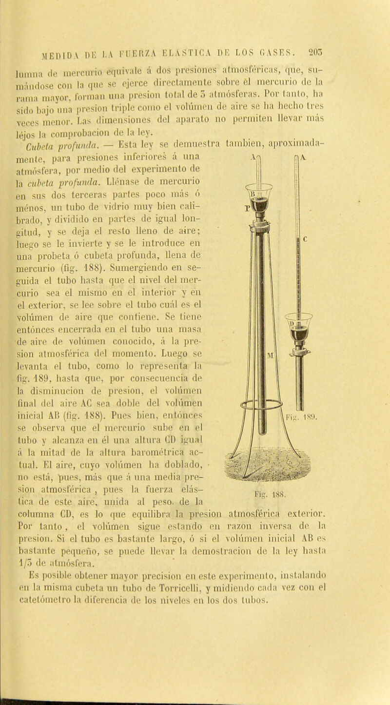 lunilla (le uiei'ciirio equivale á dos presiones almosféricas, que, sii- uKiiidose con la que se ejerce directamente sobre él mercurio de la rama mayor, forman una presión total de .1 atmósferas. Por tanto, ha sido bajo una presión triple como el volumen de aire se lia hecho 1res veces menor. Las dimensiones del apai'ato no permiten llevar más lejos la comprobación de la ley. Cúbela profiiinla. — Esta ley se demuestra también, aproximada- mente, para presiones inferiores á una atmósfera, por medio del experimento de la cubóla profunda. Llénase de mercurio en sus dos terceras partes poco más ó menos, un tubo de vidrio muy bien cali- brado, y dividido en partes de igual lon- gitud, y se deja el resto lleno de aire; luego se le invierte y se le introduce en una probeta ó cubeta profunda, llena de mercurio (flg. 188). Sumergiendo en se- guida el tubo hasta que el nivel del mer- curio sea el mismo en el interior y en el exterior, se lee sobre el tubo cuál es el volumen de aire que contiene. Se tiene entonces encerrada en el tubo una masa de aire de volúmen conocido, á la pre- sión atmosférica del momento. Luego se levanta el tubo, como lo representa la ílg. 189, hasta que, por consecuencia de la disminución de presión, el volúmen final del aire AC sea doble del volúmen inicial AB (lig. 188). Pues bien, entonces se observa que el mercurio sube en el tubo y alcanza en él una altura Cü igual á la mitad de la altura barométrica ac- tual. El aire, cuyo volúmen ha doblado, ■ no está, pues, más que á una media pre- sión atmosférica , pues la fuerza elás- tica de este airé, unida al peso, de la columna CD, es lo que equilibra la presión atmosférica e.vterior. Por lauto, el volúmen sigue estando en razón inversa de la presión. Si el tubo es bastante largo, ó si el volúmen inicial AB es bastante pequeño, se puede llevar la demostración de la ley hasta 1/0 du atmósfera. Es posible obtener mayor precisión en este experimento, instalando en la misma cubeta un tubo de TorricoUi, y midiendo cada vez con el catetóinelro la diferencia de los niveles en los dos tubos. Fi^'. IS'.).