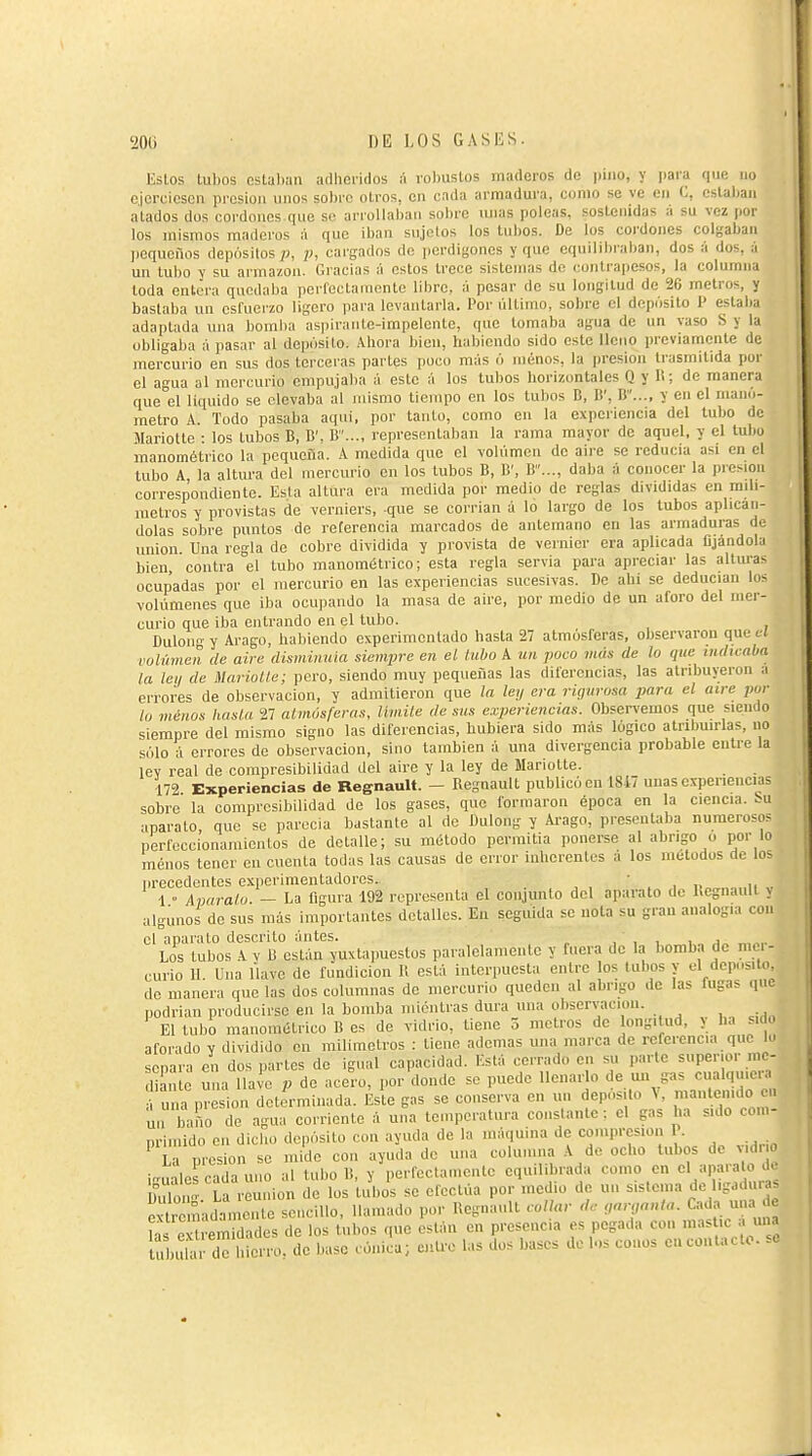 EsLos tubos estaban arlbciidos á robustos maderos de pino, y para que no ojcrcioson presión unos sobro otros, en cada armadura, como se ve en C, cslalian atados dos cordones que se arrollaban sobre unas poleas, sostenidas a su vez por los mismos maderos á que iban sujetos los tubos. De los coi'doues colgaban jioqucños depósilosp, p, cargados de perdigones y que equilibralian, dos á dos, á un tubo y su armazón. Gracias á estos trece sistemas de contrapesos, la columna toda entera quedaba perfectamente libre, á pesar de su longitud de 20 metros, y bastaba un esfuerzo ligero para levantarla. Por ultimo, sobre el depósito 1> estali;i adaptada una bomlia aspirante-impelentc, que tomaba agua de un vaso S y la obligaba á pasar al depósito, .\bora bicu, habiendo sido este lleno previamente de mercurio en sus dus terceras partes puco más ó menos, la presión trasmitida por el agua al mercurio empujaba á este á los tubos borizimtales Q y li; de manera que el liquido se elevaba al mismo tiempo en los tubos B, li', 11..., y en el mano- metro A. Todo pasaba aqui, por tanto, como en la experiencia del tubo de Mariotle : los tubos B, B', B..., representaban la rama mayor de aquel, y el tubo manométrico la pequeña. A medida que el volumen de aire se reducía asi en el tubo A la altura del mercurio en los tubos B, B', B..., daba á conocer la presión correspondiente. Esta altura era medida por medio de reglas divididas en milí- metros y provistas de verniers, que se corrían á lo largo de los tubos aplicán- dolas sobre puntos de referencia marcados de antemano en las armaduras de union. Una regla de cobre dividida y provista de vernier era aplicada fijándola bien, contra el tubo manomélrico; esta regla servia para apreciar las altura^ ocupadas por el mercurio en las experiencias sucesivas. De abi se deducían lo- volúmenes que iba ocupando la masa de aire, por medio de un aforo del mer- curio que iba entrando en el tubo. Dulong y Arago, habiendo experimentado hasta 27 atmósferas, observaron que al vülúmen de aire disminuia siempre en el liibo A un poco más de lo que indicaba la let/ de MarioUe; pero, siendo muy pequeñas las diferencias, las atribuyeron a errores de observación, y admitieron que la leij era riqiirosa para el aire pur lu menos kasla 27 almósferas, limile de sus experiencias. Observemos que siendo siempre del mismo signo las diferencias, hubiera sido más lógico atribuirlas, no sólo á errores de observación, sino también á una divergencia probable entre la lev real de compresibilidad del aire y la ley de Mariette. 172 Experiencias de Regnault. - Regnault publicó en 18i7 uuas experiencias sobre la compresibilidad de los gases, que formaron época en la ciencia, bu aparato que se parecía bastante al de Dulong y Ai-ago, presentaba numerosos perfeccionamientos de detalle; su método permitía ponerse al abrigo u por lo menos tener en cuenta todas las causas de error inherentes a los métodos de los precedentes experimentadores. • 1  Apáralo. — La figura 192 representa el conjunto del aparato de Regnault j algunos de sus más importantes detalles. En seguida se nota su gran analogía con el aparato descrito ántes. , ' , t, i .i„ Los tubos A Y li están yuxtapuestos paralelamente y fuera de la bomba de mci- curio 11. Una llave de fundición 11 está interpuesta entre os tubos y el deposito, de manera que las dos columnas de mercurio queden al abrigo de las fugas que podrían producirse en la bomba mientras dura una observación. El tubo mauouKjtrico B es de vidrio, tiene 5 metros de longitud, y ha siC aforado y dividido en milímetros : tiene ademas una marca de referencia que k. separa en dos ])artes de igual capacidad. Está cerrado en su parle superior mc- liant¿ Sna lla!e p de acero, por donde se puede llenarlo de u ?as cualquier á una presión determinada. Este gas se conserva en un deposito V, mantenido . Ù baño de agua corriente á una temperatura constante: el gas ha sido con,- primido en dicho depósito con ayuda de la máquina de compresión P. La presión se mide con ayuda do una columna A de ocho tubos de Mdn iguales cada uno al tubo B, y perfoclamenle equilibrada como en el aparato .i Dulon' La reunion de los tubos se efectúa por medio de un sistema de ligadur a Ï remadan e.^ sencillo, llamado por Regnault collar de ,nr,anta. Cada una • « hs ex remidades de los tubos que están en presencia es pegada con masUc a «na ubi U de hierro, de base cónica; cutre las dos bases de los conos cuconUcto.