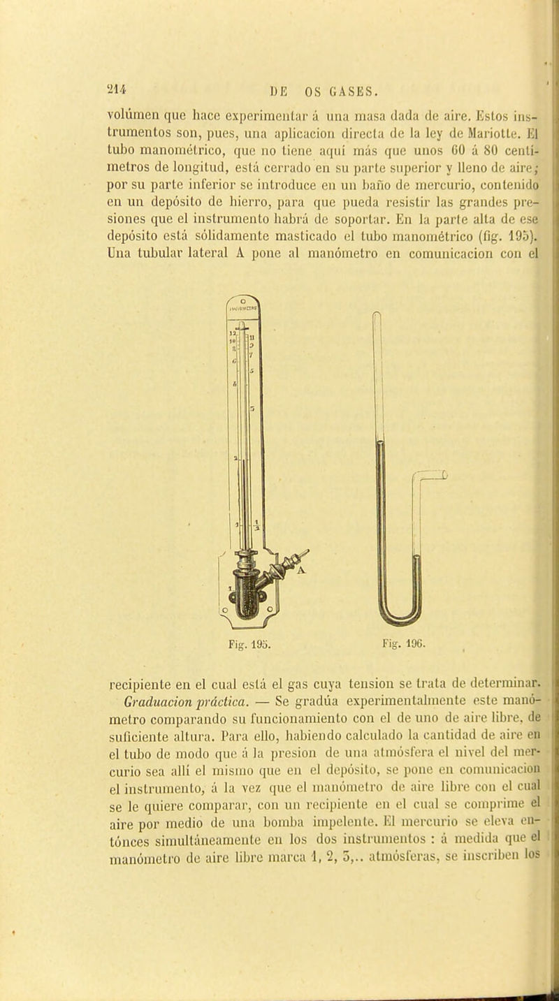 volúmen que hace experimentar á una masa dada de aire. Estos ins- trumentos son, pues, una aplicación directa de la ley de Mariotte. El tubo manométrico, que no tiene aquí más que unos CO á 80 centí- metros de longitud, está cerrado en su parte superior y lleno de aire; por su parte inferior se introduce en un hafio de mercurio, contenido en un depósito de hierro, para que pueda resistir las grandes pre- siones que el instrumento habrá do soportar. En la parle alta de ese depósito está sólidamente masticado el tubo manométrico (fig. 195). Una tubular lateral A pone al manómetro en comunicación con el Fig. 193. Fig. 196. recipiente en el cual está el gas cuya tension se trata de determinar. Graduación práctica. — Se gradúa experimentalmente este manó- metro comparando su funcionamiento con el de uno de aire libre, de suficiente altura. Para ello, habiendo calculado la cantidad de aire en el tubo de modo que á la presión de una atmósfera el nivel del mer- curio sea allí el mismo que en el depósito, se pone en comunicación el instrumento, á la vez que el manómetro de aire libre con el cual se le quiere comparar, con un recipiente en el cual se comprime el i aire por medio de una bomba impclenlc. El mercurio se eleva en- ■ tunees simultáneamente en los dos instrumentos : á medida que el I manónieti'o do aire libre marca 1, 2, 5,.. atmósferas, se inscriben los ■