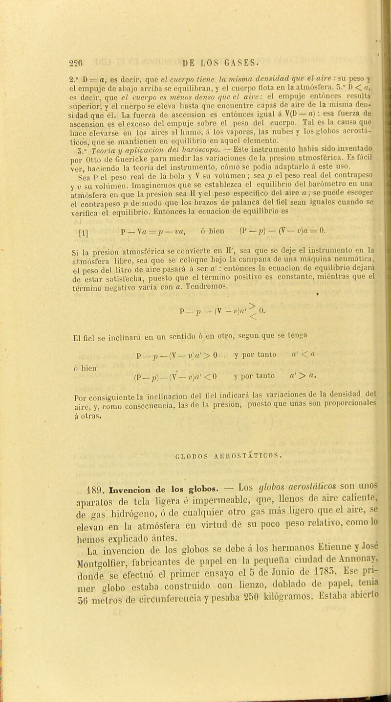 i»' 226 DE LOS GASES. 2.° D = a, es decir, que el cuerpo tiene la misma densidad que el aire : su peso y el empuje de alinjo arriba se equililiran, y el cuerpo flota en la atmósfera. 3. D < n, es decir, que el cuerpo es ménos denso que el aire: el empuje entonces resulta superior, y el cuerpo se eleva hasta que encuentre capas de aire de la misma den- si dad que él. La fuerza de ascension es entonces igual á V(D —a) : esa fuerza de ascension es el exceso del empuje sobre el peso del cuerpo. Tal es la causa que hace elevarse en los aires al humo, á los vapores, las nubes y los globos aerostá- ticos, que se mantienen en equilibrio en aquel elemento. 3. Teoría y aplicación del bari'iscopo. — Este instrumento habla sido inventado por Olto de Guericke para medir las variaciones de la presión atmosférica. Es fácil ver, haciendo la teoría del instrumento, cómo se podia adaptarlo á este uso. Sea P el peso real do la hola y V su volumen ; sea p el peso real del contrapeso y V su volumen. Imaginemos que se establezca el equilibrio del barómetro en una atmósfera en que la presión sea 11 y el peso especifico del aire a ; se puede escoger el contrapeso p de modo que los brazos de palanca del fiel sean iguales cuando se verifica el equilibrio. Entonces la ecuación de equilibrio es [1] ^ — ^a=p — va, ó bien (P — j)) — (V — vja = 0. Si la presión atmosférica se convierte en H', sea que se deje el iiistrumento en la atmósfera libre, sea que se coloque bajo la campana de una máquina neumática, el peso del litro de aire pasará á ser a' : entonces la ecuación de equilibrio dejará de estar satisfecha, puesto que el término positivo es constante, miéntras que el ' término negativo varia con a. Tendremos. p _ _ (V - v)a- ^ 0. El fiel se inclinará en un sentido ó en otro, según que se lenga p _ jj _ (V — u>'> O y por tanto a'< n ó bien (P_j,)_(V — v)a< < O y por tanto a' > a. Por consiguiente la inclinación del fiel indicará las variaciones de la densidad del aire, y, como consecuencia, las de la presión, puesto que unas son proporcionales á otras. GLOBOS AEROSTATICOS. 189. Invención de los globos. — Los globos oerosiáticos son unos aparatos de tela ligera é impermeable, que, llenos de aire caliente, de gas hidrógeno, ó de cualquier otro gas más ligero que el au-e, se elevan en la atmósfera en virtud de su poco peso relativo, como lo hemos explicado ántes. La invención de los globos se debe á los hermanos Etienne y .lose Montgolfier, fabricantes de papel en la pequeña ciudad de Annonay, donde se efectuó el primer ensayo el 5 de Junio de 1785. Ese pri- mer globo estaba construido con lienzo, doblado de papel, tema 50 metros de circunferencia y pesaba 250 kilogramos. Estaba abierto