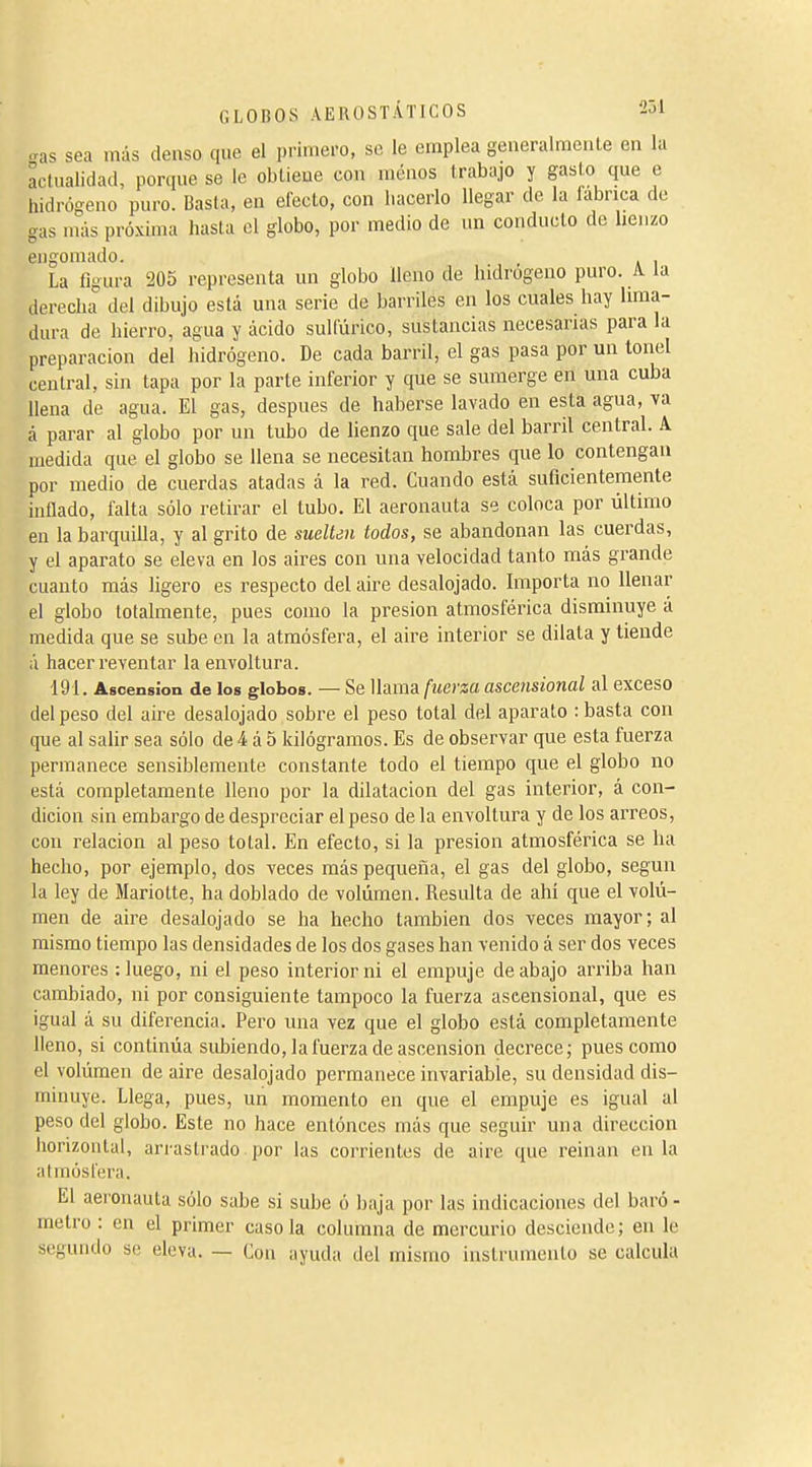 -ras sea más denso que el primero, se le emplea generalmente en la actualidad, porque se le obtieue con menos trabajo y gasto que e hidrógeno puro. Basta, en electo, con liacerlo llegar de la fabrica de gas más próxima hasta el globo, por medio de im conducto de henzo engomado. , La íigura 205 representa un globo lleno de hidrogeno puro. A la derecha del dibujo está una serie de barriles en los cuales hay hma- dura de hierro, agua y ácido sulfúrico, sustancias necesarias para la preparación del hidrógeno. De cada barril, el gas pasa por un tonel central, sin tapa por la parte inferior y que se sumerge en una cuba llena de agua. El gas, después de haberse lavado en esta agua, va á parar al globo por un tubo de lienzo que sale del barril central. A medida que el globo se llena se necesitan hombres que lo contengan por medio de cuerdas atadas á la red. Cuando está suficientemente inflado, falta sólo retirar el tubo. El aeronauta se coloca por último en la barquilla, y al grito de sueU¿n todos, se abandonan las cuerdas, y el aparato se eleva en los aires con una velocidad tanto más grande cuanto más ligero es respecto del aire desalojado. Importa no llenar el globo totalmente, pues como la presión atmosférica disminuye á medida que se sube en la atmósfera, el aire interior se dilata y tiende á hacer reventar la envoltura. 191. Ascension de los globos. — Se llama fuerza ascensional al exceso del peso del aire desalojado sobre el peso total del aparato : basta con que al saür sea sólo de 4 á 5 kilógramos. Es de observar que esta fuerza permanece sensiblemente constante todo el tiempo que el globo no está completamente lleno por la dilatación del gas interior, á con- dición sin embargo de despreciar el peso de la envoltura y de los arreos, con relación al peso total. En efecto, si la presión atmosférica se ha hecho, por ejemplo, dos veces más pequeña, el gas del globo, según la ley de Mariotte, ha doblado de volumen. Resulta de ahí que el volú- men de aire desalojado se ha hecho también dos veces mayor; al mismo tiempo las densidades de los dos gases han venido á ser dos veces menores : luego, ni el peso interior ni el empuje de abajo anñba han cambiado, ni por consiguiente tampoco la fuerza ascensional, que es igual á su diferencia. Pero una vez que el globo está completamente lleno, si continúa subiendo, la fuerza de ascension decrece; pues como el volúmen de aire desalojado permanece invariable, su densidad dis- minuye. Llega, pues, un momento en que el empuje es igual al peso del globo. Este no hace entónces más que seguir una dirección horizontal, arrastrado por las corrientes de aire que reinan en la atmósfera. El aeronauta sólo sabe si sube ó baja por las indicaciones del baró- metro : en el primer caso la columna de mercurio desciende ; en le segundo se eleva. — Con ayuda del mismo instrumento se calcula
