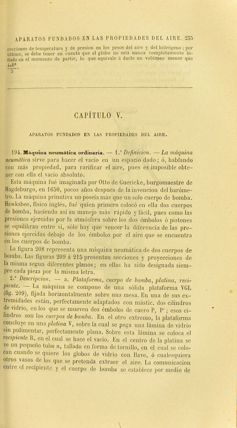 rccciones de temperatura y de presión en los pesos del aire y del hidrôfçeno ; por último, se debe tener en cuenta que el globo no está nunca completamente in- flado en el momento de partir, lo que equivale á darle un volumen menor que CAPÍTULO V. APARATOS FUNDADOS EN LAS PROPIEDADES DEL AIRE. 194. Máquina neumática ordinaria. — 1.° Definición. — La máquina neumática sirve para hacer el vacío en un espacio dado ; ó, hablando con más propiedad, para rarificar el aire, pues es imposible obte- ner con ella el vacio absoluto. Esta máquina fué imaginada por Otto de Guericke, burgomaestre de Magdeburgo, en 1650, pocos años después de la invención del baróme- 1ro. La máquina primitiva no poseía más que un solo cuerpo de bomba. Havvksbee, físico inglés, fué quien primero colocó en ella dos cuerpos de bomba, haciendo asi su manejo más rápido y fácil, pues como las presiones ejercidas por la atmósfera sobre los dos émbolos ó pistones se equihbran entre sí, sólo hay que vencer la diferencia de las pre- siones ejercidas debajo de los émbolos por el aire que se encuentra en los cuerpos de bomba. La figura 208 representa yna máquina neumática de dos cuerpos de bomba. Las figuras 209 á 215 presentan secciones y proyecciones de la misma según diferentes planos ; en ellas ha sido designada siem- pre cada pieza por la misma letra. 2.° Descripción. — a. Plataforma, cuerpo de bomba, platina, reci- piente. — La máquina se compone de una sólida plataforma VGL (fig. 209), fijada horizontalmente sobre una mesa. En una de sus ex- tremidades están, perfectamente adaptados con mástic, dos cilindros de vidrio, en los que se mueven dos émbolos de cuero P, P ; esos ci- lindros son los cuerpos de bomba. En el otro extremo, la plataforma concluye en una platina V, sobre la cual se pega una lámina de vidrio sin pulimentar, perfectamente plana. Sobre esta lámina se coloca el recipiente R, en el cual se hace el vacío. En el centro de la platina se ve un pequeño tubo n, tallado en forma de tornillo, en el cual se colo- can cuando se quiere los globos de vidrio con llave, ó cualesquiera otros vasos de los que se pretenda extraer el aire. La comunicación entre el recipiente y el cuerpo de bomba se establece por medio de \
