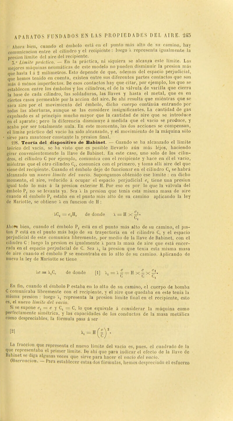 Ahoia bien, cuando el éniliolo está en el punió más alto de su camino, hay comunicación entre el cilindro y el recipiente : luego >. representa igualmente la presión limite dol aire del recipiente. ó. Liinili- prdi-tico. — Kn la práctica, ni siquiera se alcanza este limite. Las mejores máquinas neumáticas de este modelo no pueden disminuir la presión más (|ue hasta 1 á 2 milimetros. Esto depende de que, ademas del espacio perjudicial, que hemos tenido en cuenta, existen entre sus dilorentes parles contactos que son más ó menos imperfectos. De esos contactos hay que citar, por ejemplo, los que se establecen entre los émbolos y los cilindros, el de la válvula de varilla que cierra la base de cada cilindro, las soldaduras, las llaves y hasta el metal, que es en ciertos casos permeable por la acción del aire. De ahí resulta que miéntras que se saca aire por el movimiento del émbolo, dicho cuerpo contimia entrando por todas las aberturas, aunque se las considere insignificantes. La cantidad de gas expulsado es al principio mucho mayor que la cantidad de aire que se introduce en el aparato ; pei o la diferencia disminuye á medida que el vacio se produce, y acaba por ser totalmente nula. En este momento, las dos acciones se compensan, el limite práctico del vacio ha sido alcanzado, y el movimiento de la máquina sólo • sirve para mantener constante la presión final. 198. Teoría del dispositivo de Babinet. — Cuando se ha alcanzado el limite teórico del vacio, se ha visto que es posible llevarlo aún más lejos, haciendo girar convenientemente la llave de Babinet. En este caso, uno solo de los cilin- dros, el cilindro C por ejemplo, comunica con el recipiente y hace en él el vacio, mientras que el otro cilindro C,, comunica con el primero, y toma allí aire del que viene del recipiente. Cuando el émbolo deje de funcionar en el cilindro C, se habrá alcanzado un nuevo limite del vacio. Supongamos obtenido ese limite : en dicho momento, el aire, reducido á ocupar el espacio perjudicial e, tiene una presión igual todo lo más á la presión exterior H. Por eso es por lo que la válvula del émbolo P, no se levanta ya. Sea X la presión que tenia esta misma masa de aire cuando el émbolo P, e.staba en el punto más alio de su camino aplicando la ley de Mariotte, se obtiene >. en función de H : XCj = c,H, de donde X = D x ^• AhoM bien, cuando el émbolo P, está en el punto más alto de su camino, el pis- ten P está en el punto más bajo de su trayectoria en el cilindro C, y el espacio perjudicial de este comunica libremente, por medio de la llave de Babinet, con el cilindro C ; luego la presión es igualmente ). para la masa de aire que está encer- rada en el espacio perjudicial de G. Sea l, la presión que tenia esta misma masa de aire cuando el émbolo P se encontraba en lo alto de su camino. Aplicando de nuevo la ley de Mariotte se tiene le = Ifi, de donde [1] ),,=), ^ = H x ^ x ^. En fin, cuando el émbolo P estaba en lo alto de su camino, el cuerpo de bomba C comunicaba libremente con el recipiente, y el aire que quedaba en este tenia la misma presión : luego l, representa la presión limite final en el recipiente, esto es, el nuevo límiU- del vacio. Si se supone e, = e y C, = C, lo que equivale á considerar la máquina como perfectamente simétrica, y las capacidades de los conductos de la masa metálica como despreciables, la fórmula pasa á ser La fracción que representa el nuevo limite del vacio es, pues, el cuadrado de la que representaba el primer limite. De ahi que para indicar el efecto de la llave de Babinet se diga algunas veces que sirve para hacer el vacio del vacio. Observación. — Para establecer estas dos fórmulas, hemos despreciado el esfuerzo