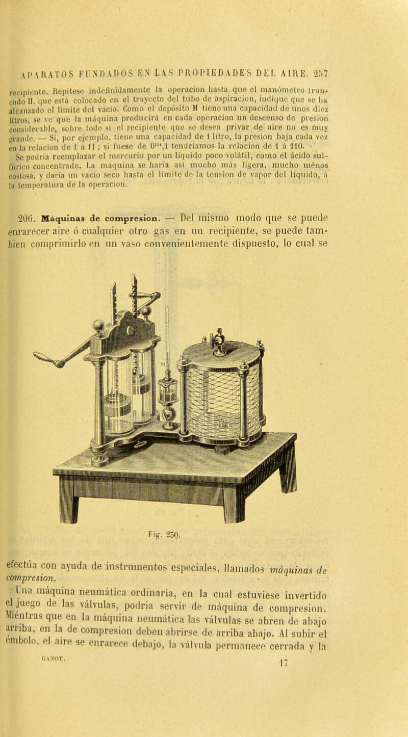 AI'AIIATOS KINDAOOS lîN LAS PROPIEDADES DEL AIRE. 2,*.7 recipiente. Repiteso indormiüamente la uperacioii hasla quo ol itianúmetro inin- cado H, (|uc está colocado en el trayecto del tubo de aspiración, indique que se lia alcanzado el limite del vacio. Como el deposito M tiene una capacidad de unos diez litros, se ve que la máquina producirá en cada operación un descenso do presión considerable, sobre todo si el rccipienle que so desea privar de aire no es muy „rande. Si, por ejemplo, tiene una capacidad de 1 litro, la presión baja cada vez en la relación de I á II ; si fuese de Ü',I tendríamos la relación de 1 á 110. Se podria reemplazar el mercurio por un liquido poco volátil, como el ácido sul- fúrico concentrado. La máquina se liarla asi mucho más ligera, mucho uiénos costosa, y daria un vacio seco hasta el limite de la tension de vapor del líquido, á la temperatura de la operación. 200. Máquinas de compresión. — Del mismo iiiodo que se puede enrarecer aire ó ctialquier otro gas en un recipiente, se puede tam- liieii comprimirlo en un vaso convenientemente dispuesto, lo cual se Fig. 250. efectúa con ayuda de instrumentos especiales, llamados máquinas de compresión. ■ Una máquina neumática ordinaria, en la cual estuviese invertido el ,juego de las válvulas, podria servir de máquina de compresión. Mientras que en la máquina neumática las válvulas se abren de ahajo arriba, en la de compresión deben abrirse de arriba abajo. Al subir el embolo, el aire se enrarece debajo, la válvula permanece cerrada y la CANOT. ■I /