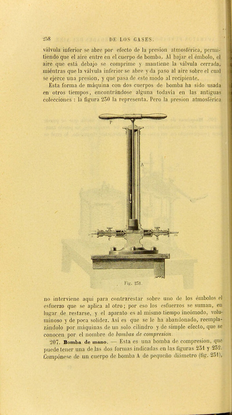 válvula inferior se abre por efecto de la presión atmosférica, permi- tiendo que el aire entre en el cuerpo de bomba. Al bajar el émbolo, el aire que está debajo se comprime y mantiene la válvula cerrada, mientras que la válvula inferior se abre y da paso al aire sobre el cual se ejerce una presión, y que pasa de este modo al recipiente. Esta forma de máquina con dos cuerpos de bomba ha sido usada en otros tiempos, encontrándose alguna todavía en las antiguas colecciones : la figura 230 la representa. Pero la presión atmosférica Fig. 251. no interviene aqui para cnnlrarestar sobre uno de los émbolos el esfuerzo que se aplica al otro; por eso los esfuerzos se suman, en lugar de restarse, y el aparato es al mismo tiempo incómodo, volu- minoso y de poca solidez. Así es que se le ha abandonado, reempla- zándolo por máquinas de un solo cilindro y de simple efecto, que se conocen por el nombre de bombas de compresión 207. Bomba de mano. — Esta es una bomba de compresión, que puede tener una de las dos formas indicadas en las figuras 251 y 232. Compónese de un cuerpo de bomba A de pequeño diámetro (fig. 251),