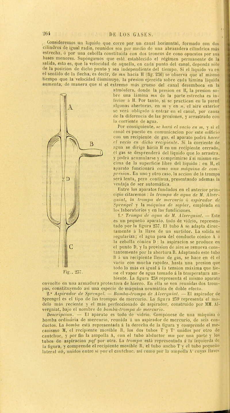 , Consideremos un liquido que corre por un canal liorizontal, formado con dus cilindros de ignal radio, reunidos sea poi' medio de una abrazadera cilindrica más estrecha, ó por una cebolla constituida con dos troncos de cono opuestos por sus bases menores. Supongamos que esté establecido e! régimen permanenle de la salida, esto es, que la velocidad de aquella, en cada punto del canal, dependa sólo de la posición de diclio punto y sea independiente del tiempo. Si el liquido va en el sentido de la Mecha, es decir, de mti hacia II (flg. 236) se observa que al mismo tiempo que la velocidad disminuye, la presión ejercida sobre cada lámina liquida aumenta, de manera que si el extremo más grueso del canal desemboca en la atmósfera, donde la presión es II, la presión so- bre una lámina rnn de la parte estreclia es in- ferior á H. Por tanto, si se practican en la pared alííunas aberturas, en jíí y en n, el aire exterior se verá obligailo á entjar en el canal, jior causa de la diferencia de las presiones, y airastrado con la corriente de agua. Por consiguiente, .ve luirá el vaciu en m, y si el canal es puesto en comunicación por este oiilicio con un recipiente de gas, el aparato podrá hacer el vacío cii. dicho recipieiile. Si la conienle de agua se dirige hácia H en un recipiente cerrado, el gas se desprenderá del liquido que lo arrastra, y podrá acumularse y comprimirse a si mismo en- cima de la superficie libre del liquido : en U, el aparato funcionará como una máquina de com- presión. En uno y otro caso, la acción de la trompa será lenta, pero continua, presentando ademas la ventaja de ser automática. Entre los aparatos fundados en el anterior prin- cipio citaremos : la trompa de arjiia de M. Alver- Unial, la trompa de mercurio ó aspirador de í^prenyel y la máquina de soplar, empleada en los laboratorios y en las fundiciones. 1.° Trompa de aqua de M. Alveríjnial. — Este es un pequeño aparato, lodo de vidrio, represen- tado por la figura 257. El tubo A se adapta direc- laracnte á la llave de un surtidor. La salida se regulariza; el agua pasa del conducto cónico A á la cebolla cónica D : la aspiración se produce en el punto D, y la provision de aire se renueva cons- tantemente por la abertura B. Adaptando este tubo B á un recipiente lleno de gas, se hace en él el vacio con mucha rapidez, hasta una presión que todo lo más es igual á la tension máxima que tie- ne ol vapor de agua tomado á la tenipcratui'a am- biente. La figura 258 representa el mismo aparato envuelto en una armadura pi otectora de hierro. En ella se ven reunidas dos trom- pas, constituyendo asi una especio de máquina neumática de doble efecto. 2.' Aspirador de Spremjel. — Uomha-trompa de Alverijuial. — El aspirador de Sprengel es el tipo de las trompas de mercurio. La figura 239 representa el mo- delo más reciente y el más pei feccionado de aspirador, construido por MM. .41- vergniat, bajo el nombre de hombu-trompa de mercurio. Descripción. — El aparato es todo de vidrio. Compónese de una máquina ó bomba ordinaria de mercurio, reunida á un aspirador de mercurio, de seis con- ductos. La bomba está representada á la derocha de la figura y comprende el me- canismo M, el recipiente movible It, los dos tubos T y T' unidos por otro de cautchuc, y por fln la ampolla A, con el tubo abductor mu por una parte y los tubos de aspiración pqf por otra. La trompa está representada á la izquierda de la figura, y comprende el recipiente movible B, el tubo ancho T y el tubo pequeño lateral ab, unidos entre si por el caulchuc. asi como por la ampolla A' cuyas llaves Fig.. 237