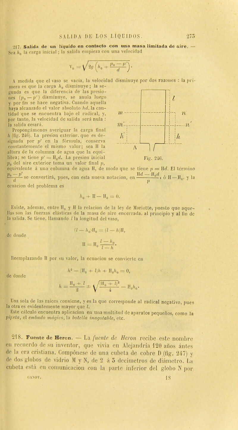 IM'. Salida de un liquido en contacto con una masa limitada de aire. Soa /i„ la carga inicial ; la salida empieza con una velocidad K n A medida que el vaso se vacia, la velocidad disminuye por dos razones : la pri- inera es que la ear^a /i„ disminuye; la se- gunda es que la diferencia de las presio- nos (Pa — p') disminuye, se anula lue^-o y por lin se hace negativa. Cuando aquella haya alcanzado el valor abfolulo hd, la can- lidad que se encuentra bajo el radical, y, por tanto, la velocidad de salida será nula : la salida cesará. Propon'fámonos averiguar la carga final /i (£ig. 216). La presión exierior. que es do- si^Miada por en la fórmula, conserva conslantemenle el mismo valor; sea 11 la altura de la columna de agua que la equi- libra; se tiene p' = W^d. La presión inicial j)„ del aire exterior toma un valor final p, equivalente á una columna de agua H, de modo que so tiene p = llrf. El ténuino P« — P' .. . . . . Hrf — Ilnrf VI ■U li A Fig. 216. ■p- ,. . , , . llrf- — so convertira, pues, con esta nueva notación, en ■1 (j H —H„. y la ecuación del problema es U-H„ 0. Existe, ademas, entre 11„ y H la relación de la ley de iMariotte, puesto que aque- llas son las fuerzas elásticas de la masa do aire encerrada, al principio y al fin de la salida. Se tiene, llamando / la longitud del vaso, de diuuie II = II, = (l — h)U, ° l-h Reemplazando H por su valor, la ecuación se convierte en ■{ir„ i\h de donde O, Una sola de las raices conviene, y es la que corresponde al radical negativo, pues la otra es evidentemente mayor que /. Este cálculo encuentra aplicación en ima multitud de aparatos pequeños, como la pi¡:eía, el embudo vk'kjíco, la botella inafiotable, etc. 518. Fuente de Heron. — La fiienli' de. Ilewn r(3cibe este nomlii'e iMi i'eciiordo (le su iiivenlor, qtie \'ivia en Alejaiidria 120 años áiiles (le la era cristiana. Compórtese de una cubeta do cobre D (fig. 2i7) y de dos globos de vidrio M y N, de 2 á 3 decimclros de diámoti'o. La cubeta está cu couiunicaciou con la parle inlerior del globo N por CANOT. I.S