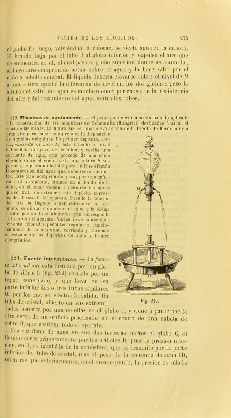 el globo M ; luego, volviéndolo á colocar, se vierte agua en la cubeta. El liquido baja por el tubo li al globo inCerior y expulsa el aire que se encuentra en él, el cual pasa al globo superior, donde se acumula ; allí ese aire comprimido actúa sobre el agua y la hace salir por el cano ó cebolla central. El líquido deberla elevarse sobre el nivel de M á una altura igual á la diferencia de nivel en los dos globos ; pero la altura del salto de agua es mucho menor, por causa de la resistencia del aire y del rozamiento del agua contra los tubos. 219. Máquinas de agotamiento. — El principio de este aparato ha sido aplicado á la construcción de las máquinas de Schemnitz (Hungría), destinadas :í sacai' el agua de las minas. La figura 2i8 es una nueva forma de la fuente de lleron muy á propósito para hacer comprender la disposición de aquellas máquinas, lin primer depósito, cor- respoiidicnte al vaso A, está situado al nivel j del orificio del pozo de la mina, y recibe una corriente de agua, que procede de una caida elevada sobre el suelo hasta una altura h su- perior á la profundidad del pozo; allí se efectúa la compresión del agua que debe servir de mo- tor. Este aire comprimido pasa, por una cañe- ría, á otro depósito, situado en el fondo de la mina, en el cual- vienen á reunirse las aguas que se trata de extraer : este depósito corres- ponde al vaso C del aparato. Cuando la tension del aire ha llegado á ser suficiente en ese punto, se dilata, comprime el agua y la obliga á salir por un tubo abductor que corresponde al tubo Ca del aparato. Várias llaves convenien- temente colocadas permiten regular el funcio- namiento de la máquina, cerrando y abriendo sucesivamente los depósitos de agua y de aire comprimido. 2:20. Fuente intermitente. — La fuen- te intermitenle está formada por un glo- bo de vidrio C (ííg. 2-íü) cerrado por un tapón esmerilado, y que lleva en su ^ parte inferior dos ó tres tubos capilares I), por los que se efectúa la salida. Un lubo de cristal, abierto en sus extremi dades penetra por una de ellas en el globo C, y viene á parar por la otra cerca de un orificio practicado en el centro de una cubeta de cobre B, que sostiene todo el aparato. Una vez lleno de agua en sus dos terceras partes el globo C, el liquido corre primeramente por los orificios D, pues la presión inte- rior, en D, es igual á la de la atmósfera, que se trasmite por la parte nilerior del tubo de cristal, más ol peso de la columna de agua CD, '■lias (|ne exicnornicnle, en el mismo punto, la presión es stilo la