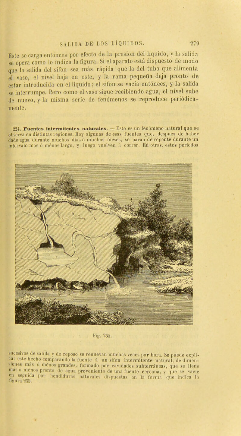 Este so carga entóneos por efecto de la presión del liquido, y la salidn se opera como lo indica la figura. Si el aparato está dispuesto de modo que la salida del sifón sea más rápida que la del tubo que alimenta el vaso, el nivel baja en este, y la rama pequeña deja pronto de estar introducida en el liquido ; el sifón se vacía entonces, y la salida se interrumpe. Pero como el vaso sigue recibiendo agua, el nivel sube de nuevo, y la misma serie de fenómenos se reproduce periódica- mente. 2-21. Fuentes intermitentes naturales. — Este es un renúmeno natural que se oliserva en distintas regiones. Hay algunas de esas fuentes que, después de haber dado agua durante muchos (Has ó muchos meses, se paran de repente durante un intervalo más ó ménos largo, y luego vuelven á correr. En oti'as, estos periodos Vig. 'iSo. sucesivos de salida y de reposo se renuevan muchas veces por hora. Se puede expli- car este hecho comparando la fuente á un sifón intermitente natural, de dimen- siones más (■) ménos grandes, formado ])or cavidades suhterráneas, que se Uenu mas (I ménos pronto de agua provonicnlo de una fuente cercana, y que se vacie cu seguida por hendiduras naturales dispuestas en la forma que indica la «gui a 2,M.