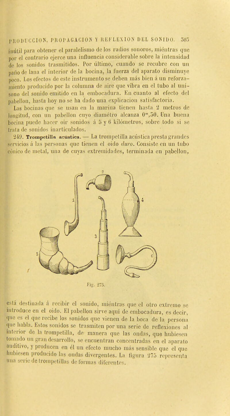 l'KUllUCCIÜN, I'HÜl'AGACION \ IIEFLEXION DEL SONIDO. ZtíT, inútil para obtener el paralelismo tic los radios sonoros, miénlras que por el contrario ejerce una influencia considerable sobre la intensidad do ios sonidos trasmitidos. Por último, cuando se recubre con un paño do lana el interior de la bocina, la fuerza del aparato disminuye poco. Los efectos de este instrumentóse deben más bien á un reforza- iiiiento producido por la columna de aire que vibra en el tubo al uni- sono del sonido emitido en la embocadura. En cuanto al efecto del pabellón, basta hoy no se ha dado una explicación satisfactoria. Las bocinas que se usan en la marina tienen hasta !2 metros de lonfiilud, con un pabellón cuyo diamétro alcanza O,50. Una buena bocina puede hacer oir sonidos á 5 y 6 kilómetros, sobre todo si se trata de sonidos inarticulados. á-4'J. Trompetilla acústica.— La trompetilla acústica presta grandes servicios á las personas que tienen el oido duro. Consiste en un tubo cónico de metal, una de cuyas extremidades, terminada en pnbellon, r Fiy. 275. eslá destinada à recibir el sonido, mientras que el otro extremo se introduce en el oido. El pabellón sirve aquí de embocadura, es decir, i|ne es el que recibe los sonidos que vienen de la boca de la persona que liabla. Estos sonidos se trasmiten por una serie de reflexiones al inlorior de In Irompetilla, de manera que las ondas, que hubiesen lomado un gran desarrollo, se encuentran concentradas en el aparato auditivo, y producen en él un efecto mucho más sensible que el que hubiesen producido las ondas divergentes. La figura ^J75 repi'osenta iiiui seriedelrompetillas deformas diferentes.