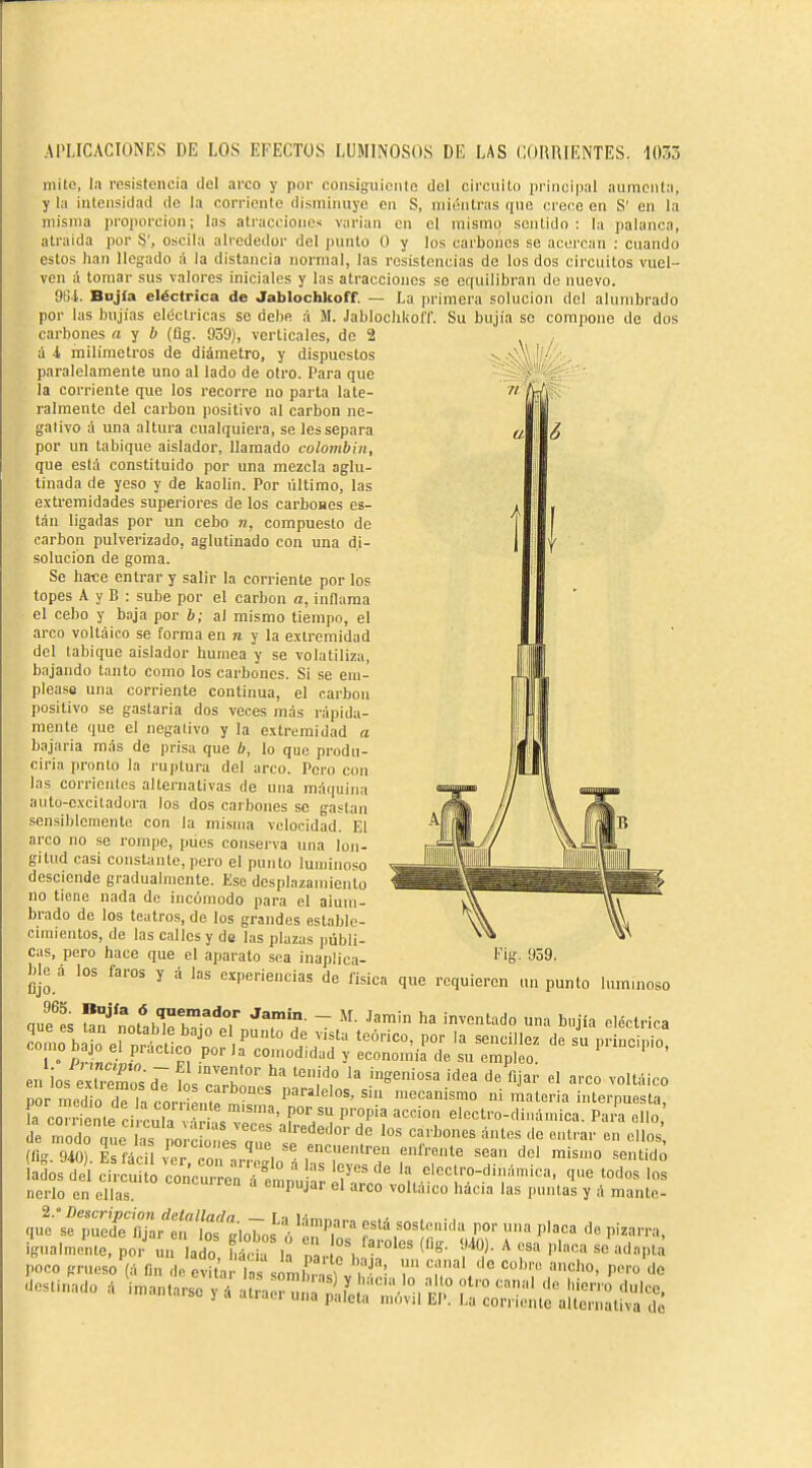 mito, la resistencia del arco y por coiisiguiciito del circuito principal aumenta, y la intensidad de la corriente disminuye en S, mientras que crere en S' en la misma proi)orcion; las atracciones varían en el mismo sentido: la palanca, atraída por S', oscila alrededor del punto O y los carbones se acercan : cuando estos han llegado á la distancia normal, las resistencias de los dos circuitos vuel- ven á tomar sus valores iniciales y las atracciones se equilibran de nuevo. OUI. Bojia eléctrica de Jablochkoff. — La primera solución del alumbrado por las bujías eléctricas so debe á M. JablochkolT. Su bujia so compone de dos carbones a y & (üg. 959), verticales, de 2 á i, milímetros de diámetro, y dispuestos paralelamente uno al lado de otro. Para que la corriente que los recorre no parla late- ralmente del carbón positivo al carbón ne- gativo á una altura cualquiera, se les separa por un tabique aislador, llamado colombin, que está constituido por una mezcla aglu- tinada de yeso y de kaolin. Por último, las extremidades superiores de los carbones es- tán ligadas por un cebo n, compuesto de carbón pulverizado, aglutinado con una di- solución de goma. Se hace entrar y salir la corriente por los topes A y B : sube por el carbón a, inflama el cebo y baja por b; al mismo tiempo, el arco voltiiico se forma en n y la extremidad del tabique aislador humea y se volatiliza, bajando tanto como los carbones. Si se em- please una corriente continua, el carbón positivo se gastarla dos veces mas rápida- mente que el negativo y la extremidad a bajarla más de prisa que b, lo que produ- cirla pronto la ruptura del arco. Pero con las corrientes alternativas de una máquina auto-excitadora los dos carbones se gaslan sensiblemente con la misma velocidad. El arco no se rompe, pües conserva una lon- gitud casi constante, pero el punto luminoso desciende gradualmente. Eso desplazamiento no tiene nada de incómodo para el alum- brado de los teatros, de los grandes estable- cimientos, de las calles y de las plazas públi- cas, pero hace que el aparato sea inaplica- ^ --- ble á los faros y ú las experiencias de lisica que requieren un punto luminoso n,r« «5 quemador Jamin. _ M. Jamin ha inventado una buiia eléctrica -SH^^'t eSE ^« - ia crSte i :X ' ^i^r'aíl^IZ^''? ^^'^ electro-dinámica. Pa.!a ello; de modo que las norc ó les a,?^ alrededor do los carbones ánles cíe entrar cu ellos, adosdel circui o concurrè^fp^^^^ 'í^''°loclro-dinámica, que todos los nerlo en ellas  ^''-P'-J ''co voltaico hacia las puntas y á mante- q^'sf pueïs':!rt';.o;;s VenT r'r'r'''r '^-^^ ignalmenle, por un lado hách 1^ n , ^ l''^''» ^« ^«Pl» poco grueso'íá fin , evita , %lC,'sUT 'i','.' '''7^ --nado á i-.a.eyáalrae?n;;r;!.^¡:'t.^,^£°-S¿-S^^ 1'ig. 959