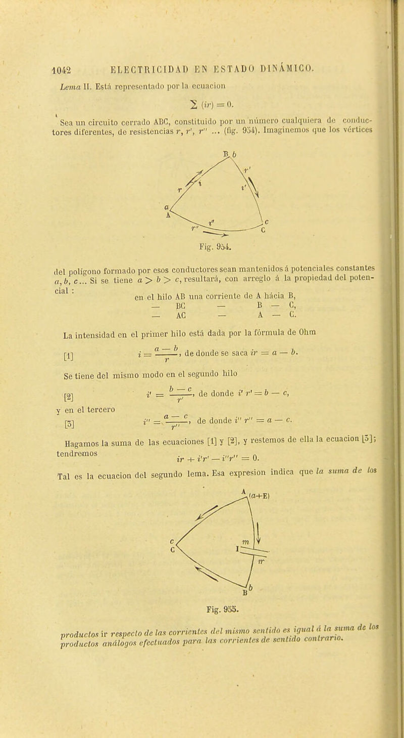 Lema II. Eslá representado por la ecuación 2 (ír)=0. ' Sea un circuito cerrado ABC, constituido por un número cualquiera de conduc- tores diferentes, de resistencias r, r', r ... (lig. 9ü4). Imaginemos (jue los vértices B,.6 Fig. 954. del polífono formado por esos conductores sean mantenidos á potenciales consUntes a,b, C.Î. Si se tiene a> b> c, resultará, con arreglo á la propiedad del poten- ^'^  en el hilo AB una corriente de A hacia B, — BG — B — C, — AC — A — C. La intensidad en el primer hilo está dada por la fórmula de Ohm a — b m -, de donde se saca ir = o — b. Se tiene del mismo modo en el segundo hilo i' = —;—. de donde ¿' r' = b — c, y en el tercero [3] Hagamos la suma de las ecuaciones [1] y [2], y restemos de ella la ecuación [Z]; tendremos . ., , .,, ,, „ ir + ir' —ir = U. Tal es la ecuación del segundo lema. Esa expresión indica que la suma de los i =: t -, de donde i r = a — c. r (o+E) Fig. 95S. productos ir respecto de ¡as corrientes del mismo sentido es ijual rí la sttma de ¡os productos análogos efectuados para las corrientes de sentido contrano.