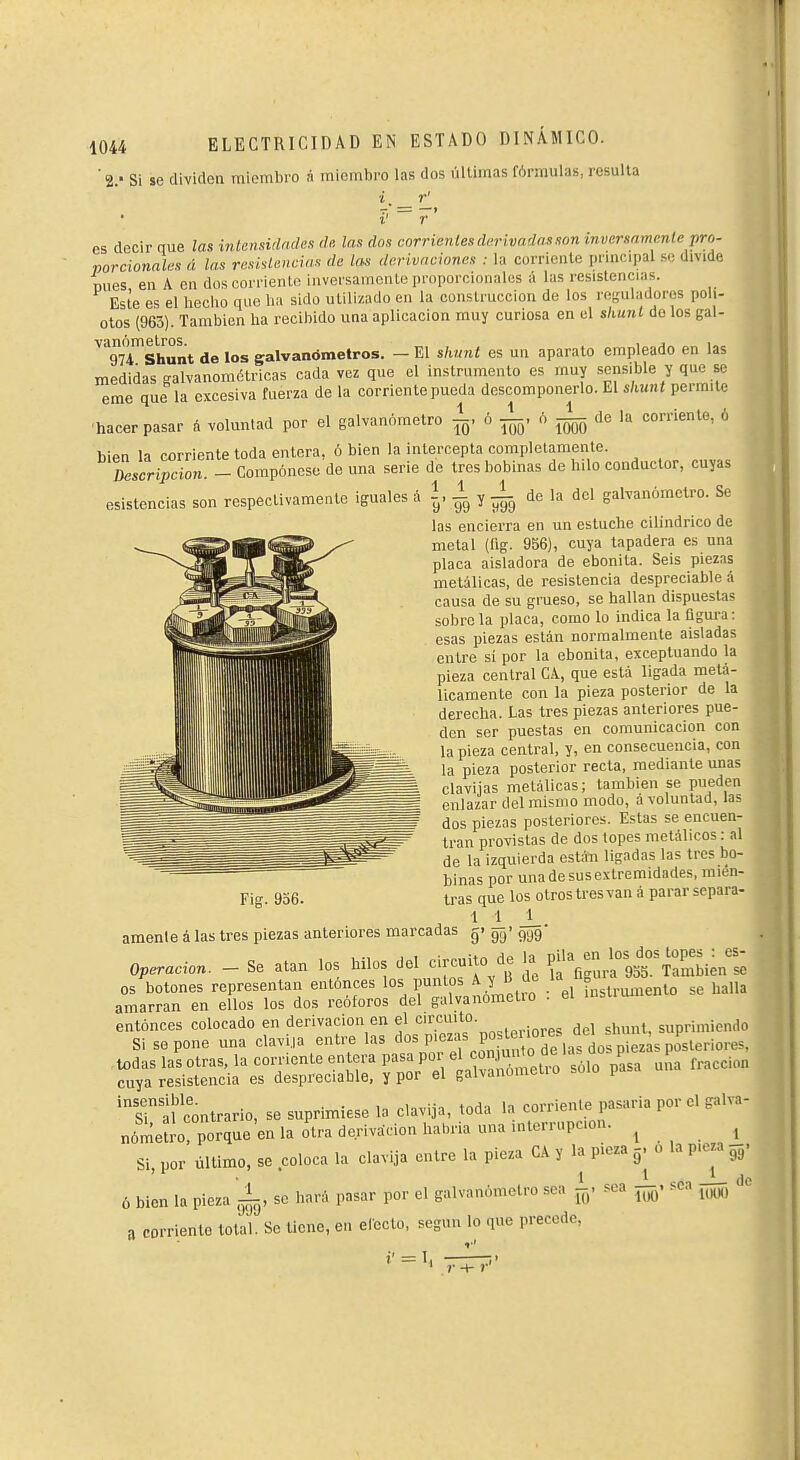 's.' Si se dividen miembro á miembro las dos últimas fórmulas, resulla i, r' f ~ r es decir aue las intensidades de. las dos corrientes derivadas son inversamente pro- porcionales á las resiüencias de las derivaciones : la corriente principal se divide nues, en A en dos corriente inversamente proporcionales á las resistencias. Este es el heclio que lia sido utilizado en la construcción de los rosuladoros poli- . otos (963). También ha recibido una aplicación muy curiosa en el sliunl üe los gal- ^TvTshunt de los galvanómetros. - El shunt es un aparato empleado en las medidas galvanométricas cada vez que el instrumento es muy sensible y que se eme que la excesiva fuerza de la corriente pueda descomponerlo. El slMUt permite •hacer pasar á voluntad por el galvanómetro 1. ó ¿, 6 ^ de la corriente, 6 bien la corriente toda entera, ó bien la intercepta completamente. Zscri^cion. - Compónese de una serie de tres bobinas de hilo conductor, cuyas esistencias son respectivamente iguales á 1,1 y ¿ de la del galvanómetro. Se las encierra en un estuche cilindrico de metal (fig. 956), cuya tapadera es una placa aisladora de ebonita. Seis piezas metálicas, de resistencia despreciable á causa de su grueso, se hallan dispuesta? sobro la placa, como lo indica la ügura : esas piezas están normalmente aisladas entre si por la ebonita, exceptuando la pieza central CA, que está ligada metá- licamente con la pieza posterior de la derecha. Las tres piezas anteriores pue- den ser puestas en comunicación con la pieza central, y, en consecuencia, con la pieza posterior recta, mediante unas clavijas metálicas; también se pueden enlazar del mismo modo, á voluntad, las dos piezas posteriores. Estas se encuen- tran provistas de dos topes metálicos : al de la izquierda están ligadas las tres bo- binas por una de sus extremidades, mien- tras que los otros tres van á parar separa- ámenle á las tres piezas anteriores marcadas gi gg' ggg Operación. - Se atan los hilos del circuito de la ^^^^^^^^^^^ os botones representan entonces los puntos A y B d. /'^ ? h,„a amarran en ellos los dos reóforos del galvanomctio . el insiiumen entonces colocado en derivación en el ^ ,p,.i.„e<; del shunt, suprimiendo Si se pone una clavija entre las '^«s P'^^f P° ^^^^'/^^e^^fáos p L todas las otras, la coijiente entera pasa por « «^ ^^^^^^ facción cuya resistencia es despreciable, y por el gaivanomi. f 'Ttf contrario, se suprimiese la clavija, toda la corriente pasarla por el galva- riômeCporîueW la otra derivación habria una interrupci^ 1 ... 1 Si, por último, se coloca la clavija entre la pieza CA y la pieza ^. o la pieza g^. ó bien la pieza '±, se hará pasar por el galvanómetro sea sea sea —, 'io 8 corriente total. Se tiene, en efecto, según lo que precede, i' = 1. —~i' Fig. 936.