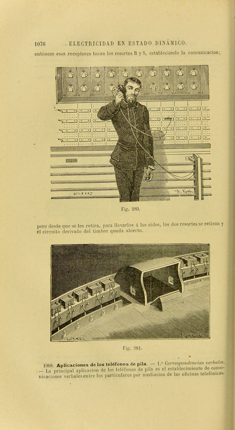 cnlúnccs esos receptores locan los resortes R y S, estableciendo la comunicación; Fig. 980. pero desde que se les retira, para llevarlos A los oidos, los dos reportes se retiran y el circuito derivado del limliro queda abierto.