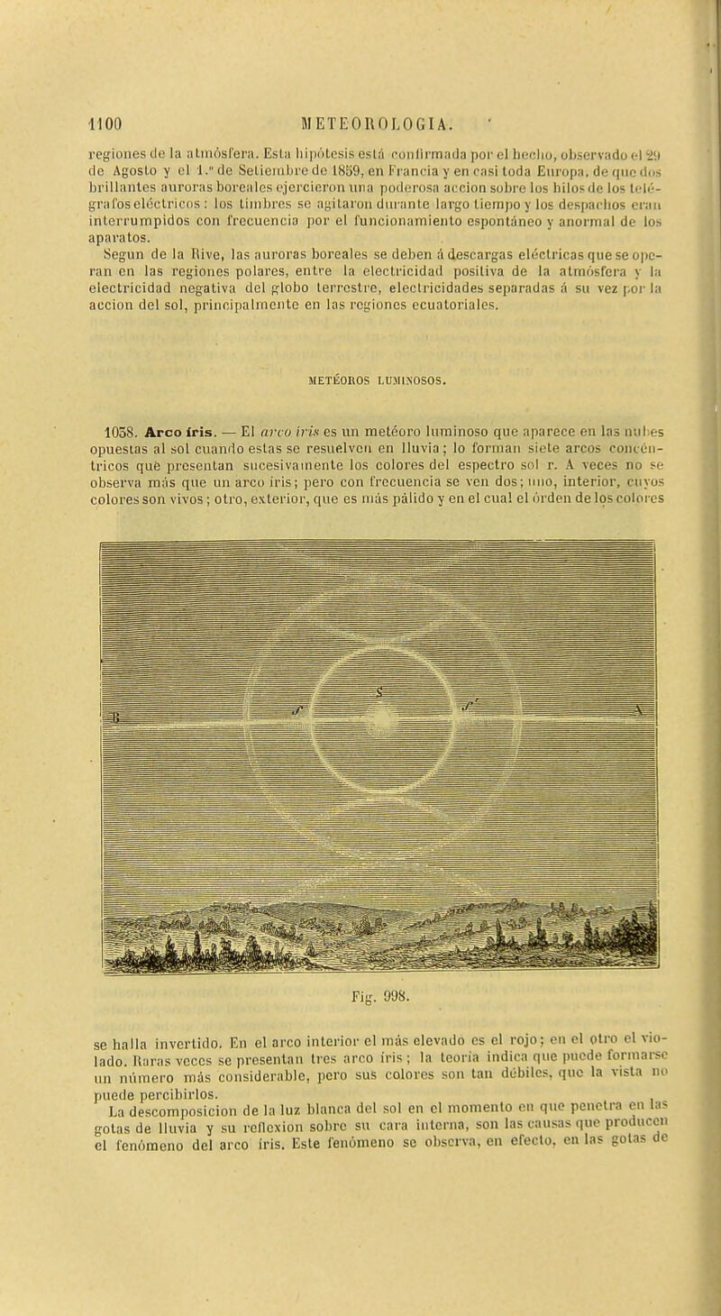 regiones de la atmósfera. Esta liipótesis está confirmada por el lieclio, observado el 20 de Agosto y ci l/'de Setieinbredc 18S9, en Francia y en casitoda Europa, de que dos brillantes auroras boreales cjercioron luia poderosa acción sobre los hilosde los tcli-- grafoseléclriciis : los timbres se ayitaron dui nnte largo tiempo y los desjiaclios erau interrumpidos con frecuencia por el funcionamiento espontáneo y anormal de los aparatos. Según de la Rive, las auroras boreales se deben á descargas eléctricas que se ope- ran en las regiones polares, entre la electricidad posiliva de la atmósfera y la electricidad negativa del R-lobo terrestre, electricidades separadas á su vez poi- la acción del sol, principalmente en las regiones ecuatoriales. METÉOnOS LUMINOSOS. 1038. Arco iris. — El arco iris es un metéoro luminoso que aparece en las nul es opuestas al sol cuando estas se resuelven en lluvia ; lo forman siete arcos concén- tricos que presentan sucesivamente los colores del espectro sol r. A veces no sc- observa más que un arco iris; pero con frecuencia se ven dos; uno, interior, cuyos colores son vivos ; otro, exterior, que es uiás pálido y en el cual el órden de los colores se halla invertido. En el arco interioi- el más elevado es el rojo; en el otro el vio- lado, liaras veces se presentan tres arco iris; la teoría indica que puede formarse un número más considerable, pero sus colores son tan débiles, que la vista no puede percibirlos. La descomposición de la luz blanca del sol en el momento en que penetra en las gotas de lluvia y su rellexion sobre su cara interna, son las causas que producen el fenómeno del arco iris. Este fenómeno se observa, en efecto, en las golas de