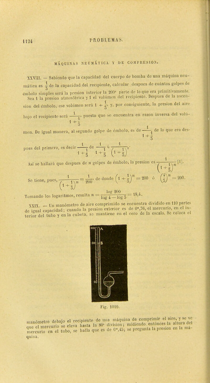 MiVQÜINAS NEUMÁTICA Y DE COMPRESION. XXVIII. — Sabiendo que la capacidad del cuerpo de bomba de una máquina neu- mática es i de la capacidad del recipiente, calcular después do cuántos golpes de émbolo simples será la presión interior la 200- parte de loque era primitivamente. Sea 1 la presión atmosférica ï 1 el volumen del recipiente. Después de la ascen- sion del ómbolo, ese volumen será 1 -t- g. y. por consiguiente, la presión del air.- bajo el recipiente será -i-f. puesto que se encuentra en razón inversa del voln- 1 1 men. De igual manera, al segundo golpe de embolo, es de ^ de lo que era dcs- 1 -I- - pues del primero, es decir de r u ¡—„- 5 5 V 1 kü se hallará que después de n golpes de émbolo, la presión es-^^ ívi'-'-'' So tiene, pues, l !: = -—. de donde ^  los 200 (i+ly = m ó (g = 2oo. Tomando los logaritmos, resulta n = -j^^^ZTi^ - YYTV _ Un manómetro de aire comprimido se encuentra dividido en 110 parte? de igual capacidad ; cuando la presión exterior es de 0,76, el mercurio, en el iih lerior del tubo y en la cubeta, se mantiene en el cero de la escala. Se coloca el l'ig. 1010. Ar^^ivn Hnhiin Pl reciniente de una máquina de comprimir el aire, y se ve 'fr^^iS^^ 80- division; midiendo entonces la altura del rrctTo en d tubo íaÍÍa' que es de G»,45; se pregunta la presión en la ma- quina.