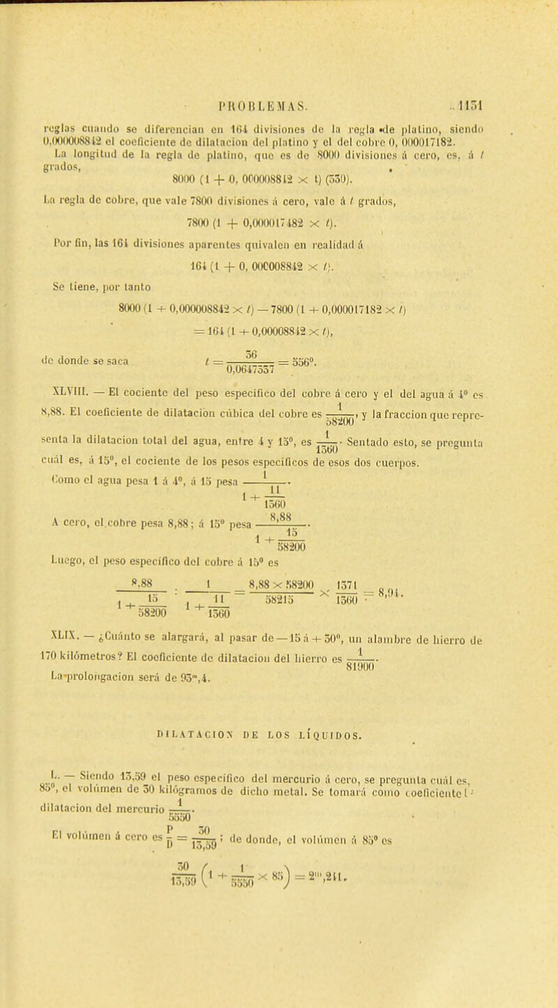 reglas ciiaiido se diferencian en 164 divisiones de la regla «de ])lal¡no, siendu Ü,(KIIK)U8812 el coeficiente de dilalacion del platino y el del cobre O, 01)0017182. La lonifitud de la regla de platino, que es de 8000 divisiones á cero, es, à / grados, , 80110 (I + O, 000008812 x t) (530). La regla de cobre, que vale 800 divisiones á cero, vale i / grados, 7800 (1 + 0,000017.182 x Por fin, las 16i divisiones aparentes quivalen en realidad á I6i (1 + O, OOC008842 x Se tiene, por tanto 8000 (1 + 0,000008842 x /) — 7800 (l + 0,000017182 x /J = 161(l-i-0,OO0088.i2x/), do donde se saca l = „ = 556°. 0,0647oa7 XLVIII. — El cociente del peso especifico del cobre á cero y el del agua á 4° os S,88. El coeficiente de dilatación cúbica del cobre es . . y la fracción que reprc- scnta la dilatación total del agua, enlre 4 y 15°, es —i-- Sentado esto, se pregunta lobü ' ° cii.il es, á 15°, el cociente de los pesos especificos de esos dos cuerpos. Como el agua pesa 1 á 4°, á lo pesa í-jj-- k coro, el.cobre pesa 8,88; á lo pesa - ^'^^ 1 58200 Luego, el peso especifico del cobre á 15° es 1 8,88x,S8200 1571 — x —- = 8,94. ., 15 ' II 58215 1360 58200 1560 XLIX. — ¿Cuánto se alargará, al pasar de —15á + 50», un alambre de hierro de 170 kilómetros? El coeficiente de dilatación del hierro es gj^- La-prolongacion será de 95,4. DILATACION DE LOS LÍQUIDOS. a-o' ~ ^■'^í''''' ^^^^^ ^' especifico del mercurio á cero, se pregunta cuál es. 8o , el volumen de 30 kilogramos de dicho metal. Se tomará como loeficieutc 1- dilatación del mercurio —— 5550 El volúineii á cero es ^ = ~L ; de donde, el voliimcn á 85» es