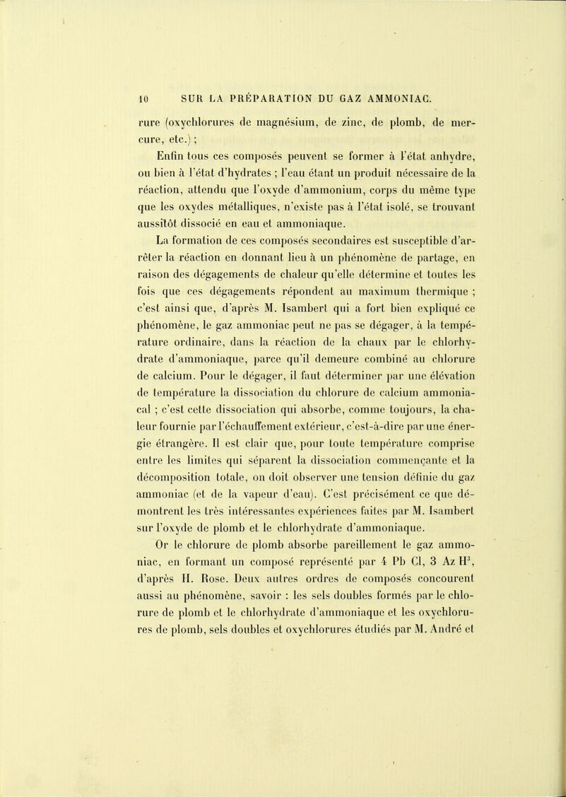 rure (oxychlorures de magnésium, de zinc, de plomb, de mer- cure, etc.) ; Enfin tous ces composés peuvent se former à l'état anhydre, ou bien à l'état d'hydrates ; l'eau étant un produit nécessaire de la réaction, attendu que l'oxyde d'ammonium, corps du même type que les oxydes métalliques, n'existe pas à l'état isolé, se trouvant aussitôt dissocié en eau et ammoniaque. La formation de ces composés secondaires est susceptible d'ar- rêter la réaction en donnant lieu à un phénomène de partage, en raison des dégagements de chaleur qu'elle détermine et toutes les fois que ces dégagements répondent au maximum thermique ; c'est ainsi que, d'après M. Isambert qui a fort bien expliqué ce phénomène, le gaz ammoniac peut ne pas se dégager, à la tempé- rature ordinaire, dans la réaction de la chaux par le chlorhy- drate d'ammoniaque, parce qu'il demeure combiné au chlorure de calcium. Pour le dégager, il faut déterminer par une élévation de température la dissociation du chlorure de calcium ammonia- cal ; c'est cette dissociation qui absorbe, comme toujours, la cha- leur fournie par réchauffement extérieur, c'est-à-dire par une éner- gie étrangère. Il est clair que, pour toute température comprise entre les limites qui séparent la dissociation commençante et la décomposition totale, on doit observer une tension définie du gaz ammoniac (et de la vapeur d'eau). C'est précisément ce que dé- montrent les très intéressantes expériences faites par M. Isambert sur l'oxyde de plomb et le chlorhydrate d'ammoniaque. Or le chlorure de plomb absorbe pareillement le gaz ammo- niac, en formant un composé représenté par 4 Pb Cl, 3 Az d'après H. Rose. Deux autres ordres de composés concourent aussi au phénomène, savoir : les sels doubles formés par le chlo- rure de plomb et le chlorhydrate d'ammoniaque et les oxychloru- res de plomb, sels doubles et oxychlorures étudiés par M, André et