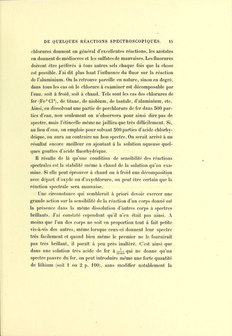 chlorures donnent en général d'excellentes réactions, les azotates en donnent de médiocres et les sulfates de mauvaises. Les fluorures doivent être préférés à tous autres sels chaque fois que la chose est possible. J'ai dit plus haut l'influence du fluor sur la réaction de l'aluminium. On la retrouve pareille en nature, sinon en degré, dans tous les cas où le chlorure à examiner est décomposable par l'eau, soit à froid, soit à chaud. Tels sont les cas des chlorures de fer (Fe^ Cl®), de titane, de niobium, de tantale, d'aluminium, etc. Ainsi, en dissolvant une partie de perchlorure de fer dans 500 par- ties d'eau, non seulement on n'observera pour ainsi dire pas de spectre, mais l'étincelle même ne jaillira que très difficilement. Si, au lieu d'eau, on emploie pour solvant 500 parties d'acide chlorhy- drique, on aura au contraire un bon spectre. On serait arrivé à un résultat encore meilleur en ajoutant à la solution aqueuse quel- ques gouttes d'acide fluorhydrique. Il résulte de là qu'une condition de sensibilité des réactions spectrales est la stabilité même à chaud de la solution qu'on exa- mine. Si elle peut éprouver à chaud ou à froid une décomposition avec départ d'oxyde ou d'oxychlorure, on peut être certain que la réaction spectrale sera mauvaise. Une circonstance qui semblerait à priori devoir exercer une grande action sur la sensibilité de la réaction d'un corps donné est la présence dans la même dissolution d'autres corps à spectres brillants. J'ai constaté cependant qu'il n'en était pas ainsi. A moins que l'un des corps ne soit en proportion tout à fait petite vis-à-vis des autres, même lorsque ceux-ci donnent leur spectre très facilement et quand bien même le premier ne le fournirait pas très briUant, il paraît à peu près inaltéré. C'est ainsi que dans une solution très acide de fer à qui ne donne qu'un spectre pauvre du fer, on peut introduire même une forte quantité de lithium (soit 1 ou 2 p. 100), sans modifier notablement la