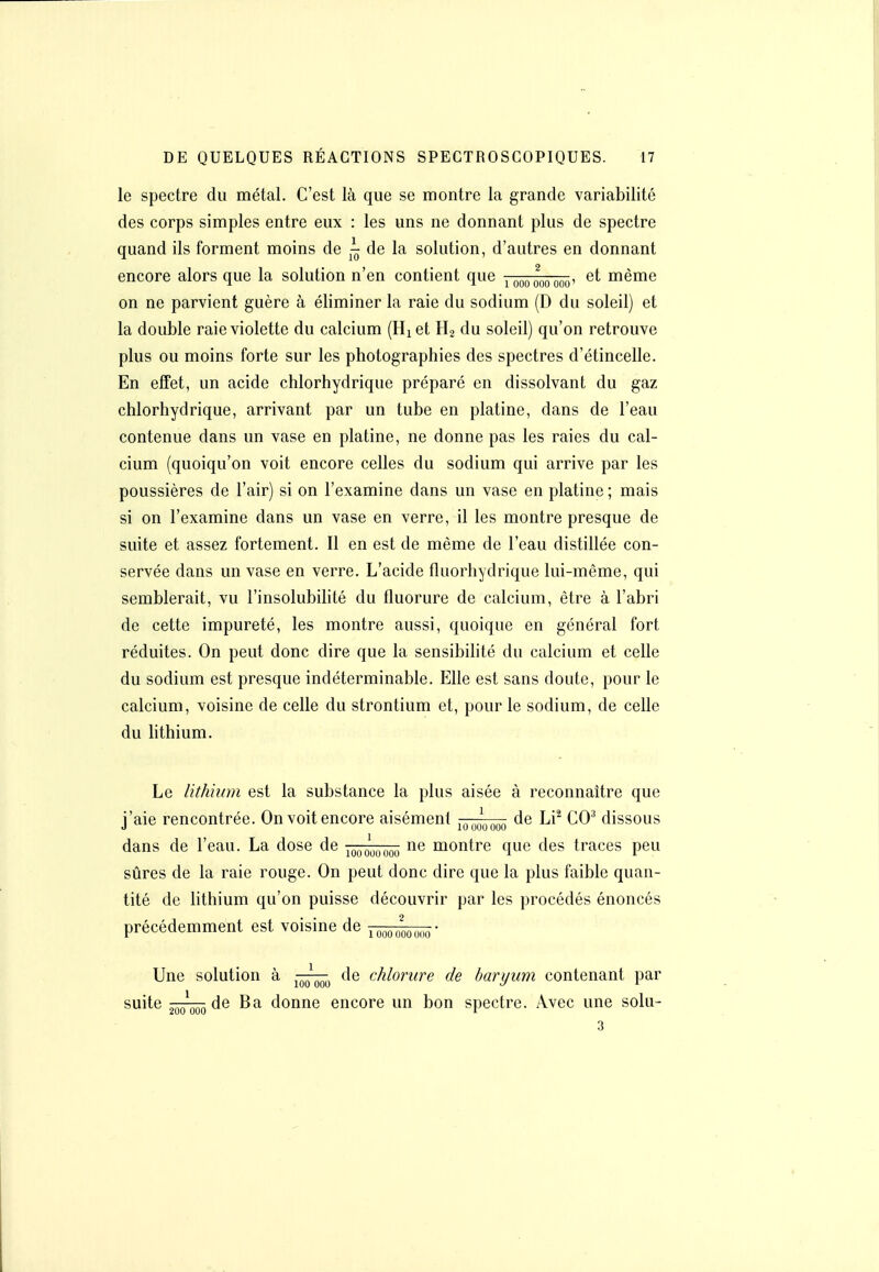 le spectre du métal. C'est là que se montre la grande variabilité des corps simples entre eux : les uns ne donnant plus de spectre quand ils forment moins de ^ de la solution, d'autres en donnant encore alors que la solution n'en contient que ipooooo ooo' ntième on ne parvient guère à éliminer la raie du sodium (D du soleil) et la double raie violette du calcium (Hiet H2 du soleil) qu'on retrouve plus ou moins forte sur les photographies des spectres d'étincelle. En effet, un acide chlorhydrique préparé en dissolvant du gaz chlorhydrique, arrivant par un tube en platine, dans de l'eau contenue dans un vase en platine, ne donne pas les raies du cal- cium (quoiqu'on voit encore celles du sodium qui arrive par les poussières de l'air) si on l'examine dans un vase en platine ; mais si on l'examine dans un vase en verre, il les montre presque de suite et assez fortement. Il en est de même de l'eau distillée con- servée dans un vase en verre. L'acide fluorhydrique lui-même, qui semblerait, vu l'insolubilité du fluorure de calcium, être à l'abri de cette impureté, les montre aussi, quoique en général fort réduites. On peut donc dire que la sensibilité du calcium et celle du sodium est presque indéterminable. Elle est sans doute, pour le calcium, voisine de celle du strontium et, pour le sodium, de celle du lithium. Le lithhnn est la substance la plus aisée à reconnaître que l'aie rencontrée. On voit encore aisément ,^,Ln,.n de Li^ CO^ dissous dans de l'eau. La dose de ^q^q^^^^^ ne montre que des traces peu sûres de la raie rouge. On peut donc dire que la plus faible quan- tité de lithium qu'on puisse découvrir par les procédés énoncés précédemment est voisine de looooooooo' Une solution à ^^-^^ de chlorure de baryum contenant par suite ^^^^ de Ba donne encore un bon spectre. Avec une solu- 3