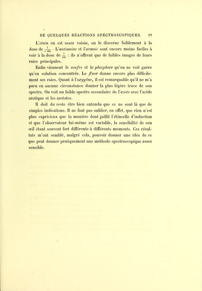 Vétain en est assez voisin, on le discerne faiblement à la dose de • Vantimoine et Varsenic sont encore moins faciles à voir à la dose de ^ : ils n'offrent que de faibles images de leurs raies principales. Enfin viennent le soufre et le phosphore qu'on ne voit guère qu'en solution concentrée. Le /?wor. donne encore plus difficile- ment ses raies. Quant à Y oxygène, il est remarquable qu'il ne m'a paru en aucune circonstance donner la plus légère trace de son spectre. On voit un faible spectre secondaire de Xazote avec l'acide azotique et les azotates. Il doit du reste être bien entendu que ce ne sont là que de simples indications. Il ne faut pas oublier, en effet, que rien n'est plus capricieux que la manière dont jaillit l'étincelle d'induction et que l'observateur lui-même est variable, la sensibilité de son œil étant souvent fort différente à différents moments. Ces résul- tats m'ont semblé, malgré cela, pouvoir donner une idée de ce que peut donner pratiquement une méthode spectroscopique assez sensible. \