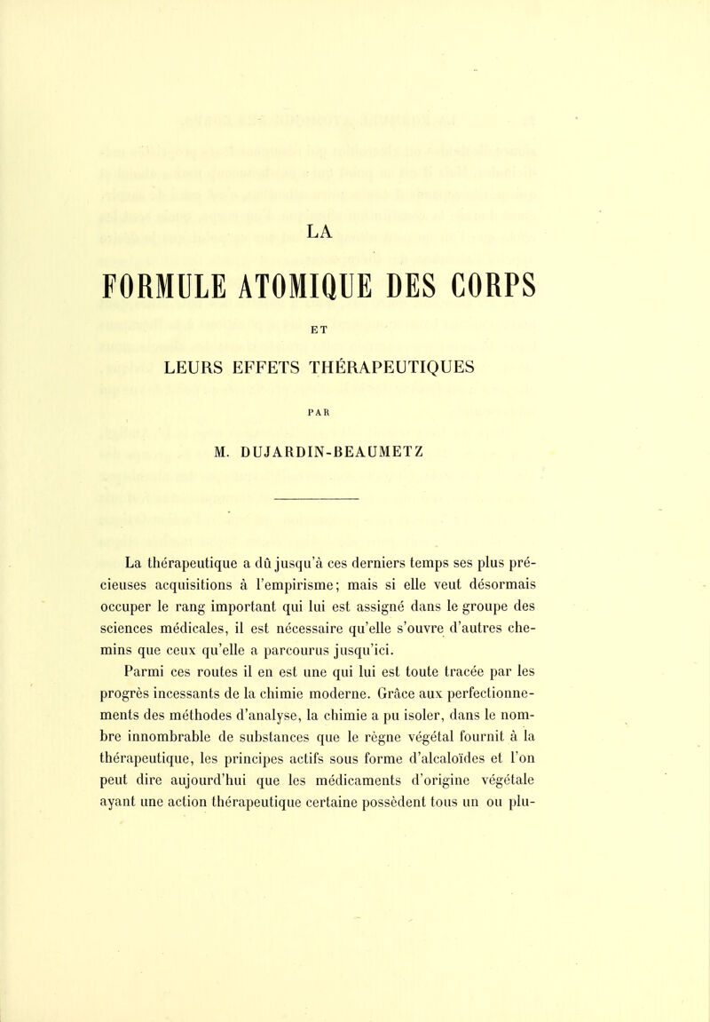 LA FORMULE ATOMIQUE DES CORPS ET LEURS EFFETS THÉRAPEUTIQUES PAR M. DUJARDIN-BEAUMETZ La thérapeutique a dû jusqu'à ces derniers temps ses plus pré- cieuses acquisitions à l'empirisme; mais si elle veut désormais occuper le rang important qui lui est assigné dans le groupe des sciences médicales, il est nécessaire qu'elle s'ouvre d'autres che- mins que ceux qu'elle a parcourus jusqu'ici. Parmi ces routes il en est une qui lui est toute tracée par les progrès incessants de la chimie moderne. Grâce aux perfectionne- ments des méthodes d'analyse, la chimie a pu isoler, dans le nom- bre innombrable de substances que le règne végétal fournit à la thérapeutique, les principes actifs sous forme d'alcaloïdes et l'on peut dire aujourd'hui que les médicaments d'origine végétale ayant une action thérapeutique certaine possèdent tous un ou plu-