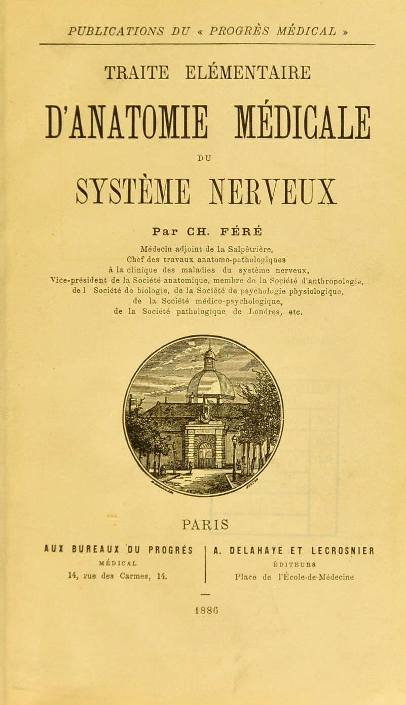 PUBLICATIONS DU <^ PROGRÈS MÉDICAL » TRAITE ELEMENTAIRE D'AMTOIIE MÉDICALE DU SYSTÈME NERVEUX Par CH. FERE Médecin adjoint de la Salpètrière, Chef des travaux anatomo-pathologiques à la clinique des maladies du système nerveux, Vice-président de la Société anatomique, membre de la Société d'anthropolngle, de 1 Société de biologie, de la Société de psychologie physiologique, de la Société médico-psychologique, de la Société pathologique de Londres, etc. PARIS AUX BUREAUX DU PROGRÈS MÉDICAL 14, îTie de» Carmes, 14. A. DELAHAYE ET LECROSNIER ÉDITEURS Place de l'Kcole-dc-Médecino 1880