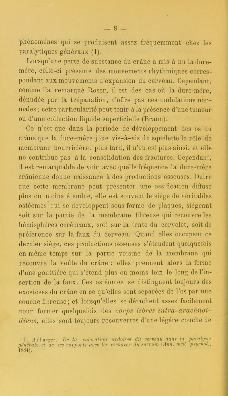 phénomènes qui se produisent assez fréquemment chez les paralytiques généraux (1). Lorsqu'une perte de substance du crâne a mis à nu la dure- mère, celle-ci présente des-mouvements rhythmiques corres- pondant aux mouvements d'expansion du cerveau. Cependant, comme l'a remarqué Roser, il est des cas où la dure-mère, dénudée par la trépanation, n'offre pas ces ondulations nor- males ; cette particularité peut tenir à la présence d'une tumeur ou d'une collection liquide superficielle (Braun). Ce n'est que dans la période de développement des os du crâne que la dure-mère joue vis-à-vis du squelette le rôle de membrane nourricière; plus tard, il n'en est plus ainsi, et elle ne contribue pas à la consolidation des fractures. Cependant, il est remarquable de voir avec quelle fréquence la dure-mère crânienne donne naissance à des productions osseuses. Outre que cette membrane peut présenter une ossification difiuse plus ou moins étendue, elle est souvent le siège de véritables ostéomes qui se développent sous forme de plaques, siégeant soit sur la partie de la membrane fibreuse qui recouvre les hémisphères cérébraux, soit sur la tente du cervelet, soit de préférence sur la faux du cerveau. Quand elles occupent ce dernier siège, ces productions osseuses s'étendent quelquefois en même temps sur la partie voisine de la membrane qui recouvre la voûle du crâne : elles prennent alors la forme d'une gouttière qui s'étend plus ou moins loin le long de l'in- sertion de la faux. Ces ostéomes se distinguent toujours des exostoses du crâne en ce qu'elles sont séparées de l'os par une couche fibreuse; et lorsqu'elles se détachent assez facilement pour former quelquefois des corps libres intra-arachnoi- cliens, elles sont toujours recouvertes d'une légère couche de 1. Baillargcr, De la coloration ardoisée du cerveau dans lu paralysi'^ générale, rl de ses rapports avec les cschares du sacrutn (Ann. inéd psi/choL, Î884).