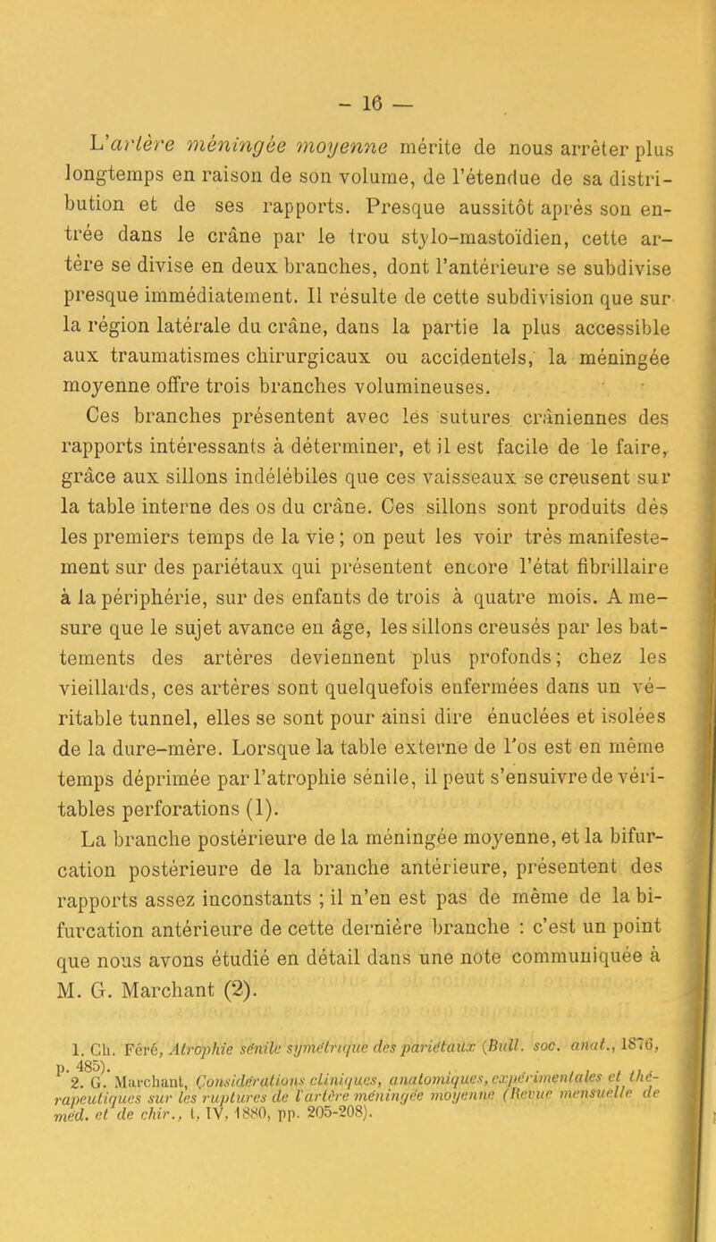 L'ar/ère méningée moyenne mérite de nous arrêter plus longtemps en raison de son volume, de l'étendue de sa distri- bution et de ses rapports. Presque aussitôt après son en- trée dans le crâne par le trou stjlo-mastoïdien, cette ar- tère se divise en deux branches, dont l'antérieure se subdivise presque immédiatement. Il résulte de cette subdivision que sur la région latérale du crâne, dans la partie la plus accessible aux traumatismes chirurgicaux ou accidentels, la méningée moyenne offre trois branches volumineuses. Ces branches présentent avec les sutures crâniennes des rapports intéressants à déterminer, et il est facile de le faire, grâce aux sillons indélébiles que ces vaisseaux se creusent sur la table interne des os du crâne. Ces sillons sont produits dés les premiers temps de la vie ; on peut les voir très manifeste- ment sur des pariétaux qui présentent encore l'état fibrillaire à la périphérie, sur des enfants de trois à quatre mois. A me- sure que le sujet avance en âge, les sillons creusés par les bat- tements des artères deviennent plus profonds ; chez les vieillards, ces artères sont quelquefois enfermées dans un vé- ritable tunnel, elles se sont pour ainsi dire énuclées et isolées de la dure-mère. Lorsque la table externe de l'os est en même temps déprimée par l'atrophie sènile, il peut s'ensuivre de véri- tables perforations (1). La branche postérieure de la méningée moyenne, et la bifur- cation postérieure de la branche antérieure, présentent des rapports assez inconstants ; il n'en est pas de même de la bi- furcation antérieure de cette dernière branche : c'est un point que nous avons étudié en détail dans une note communiquée à M. G. Marchant (2). 1. Ch. Féré, Atrophie sénik'sij7nt;tru/ue des pari^taiu {Bull. soc. anat., lS~i5, p. 485). , . . , , , ,, . 2. G. Mticchanl, Çonsldéralions cliiw/ucs, analovitquex, cxpcruneiilaWs et l/te- rapeutiques sur les ruptures de l'arUh-e mcniiKjée moyenne (Revue mensuelle de med. et de chir., t, IV, 1880, pp. 205-208).